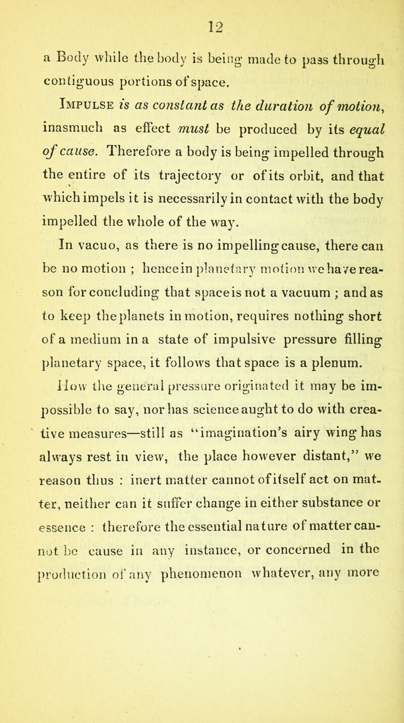 a Body while the body is being made to pass through contiguous portions of space. Impulse is as constant as the duration of motion, inasmuch as effect must be produced by its equal of cause. Therefore a body is being impelled through the entire of its trajectory or of its orbit, and that * which impels it is necessarily in contact with the body impelled the whole of the way. In vacuo, as there is no impellingcause, there can be no motion ; hencein planetary motion we have rea- son for concluding that spaceisnot a vacuum ; and as to keep the planets in motion, requires nothing short of a medium in a state of impulsive pressure filling planetary space, it follows that space is a plenum. How the general pressure originated it may be im- possible to say, nor has science aught to do with crea- tive measures—still as “imagination’s airy wing has always rest in view, the place however distant,” we reason thus : inert matter cannot of itself act on mat- ter, neither can it suffer change in either substance or essence : therefore the essential nature of matter can- not be cause in any instance, or concerned in the production of any phenomenon whatever, any more