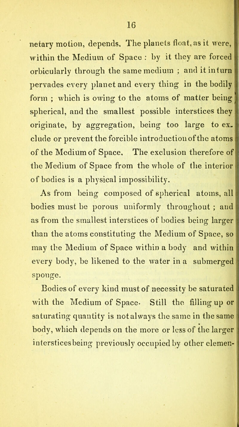 netary motion, depends. The planets float, as it were, within the Medium of Space : by it they are forced orbicularly through the same medium ; and it inturn pervades every planet and every thing in the bodily form ; which is owing to the atoms of matter being spherical, and the smallest possible interstices they originate, by aggregation, being too large to ex- clude or prevent the forcible introduction of the atoms of the Medium of Space, The exclusion therefore of the Medium of Space from the whole of the interior of bodies is a physical impossibility. As from being composed of spherical atoms, all bodies must be porous uniformly throughout ; and as from the smallest interstices of bodies being larger may the Medium of Space within a body and within every body, be likened to the water in a submerged sponge. Bodies of every kind must of necessity be saturated with the Medium of Space. Still the filling up or saturating quantity is not always the same in the same body, which depends on the more or less of the larger intersticesbeing previously occupied by other elemen-