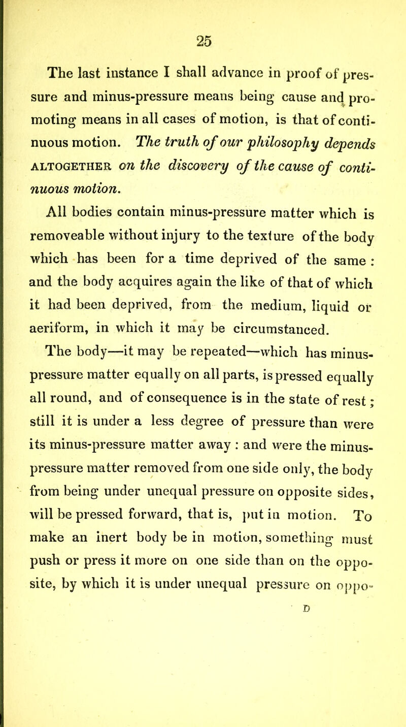 The last instance I shall advance in proof of pres- sure and minus-pressure means being cause and pro- moting means in all cases of motion, is that of conti- nuous motion. The truth of our philosophy depends altogether on the discovery of the cause of conti- nuous motion. All bodies contain minus-pressure matter which is removeable without injury to the texture of the body which has been for a time deprived of the same : and the body acquires again the like of that of which it had been deprived, from the medium, liquid or aeriform, in which it may be circumstanced. The body—it may be repeated—which has minus- pressure matter equally on all parts, is pressed equally all round, and of consequence is in the state of rest; still it is under a less degree of pressure than were its minus-pressure matter away : and were the minus- pressure matter removed from one side only, the body from being under unequal pressure on opposite sides, will be pressed forward, that is, put in motion. To make an inert body be in motion, something must push or press it more on one side than on the oppo- site, by which it is under unequal pressure on oppo- D