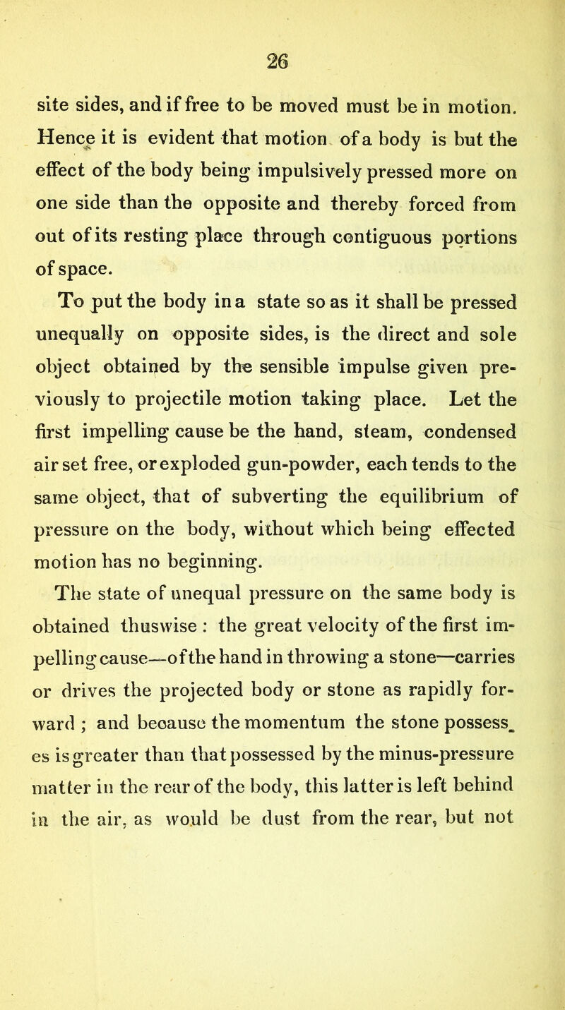 site sides, and if free to be moved must be in motion. Hence it is evident that motion of a body is but the effect of the body being impulsively pressed more on one side than the opposite and thereby forced from out of its resting place through contiguous portions of space. To put the body in a state so as it shall be pressed unequally on opposite sides, is the direct and sole object obtained by the sensible impulse given pre- viously to projectile motion taking place. Let the first impelling cause be the hand, steam, condensed air set free, or exploded gun-powder, each tends to the same object, that of subverting the equilibrium of pressure on the body, without which being effected motion has no beginning. The state of unequal pressure on the same body is obtained thus wise : the great velocity of the first im- pelling cause—of the hand in throwing a stone—carries or drives the projected body or stone as rapidly for- ward ; and because the momentum the stone possess, es is greater than that possessed by the minus-pressure matter in the rear of the body, this latter is left behind in the air, as would be dust from the rear, but not