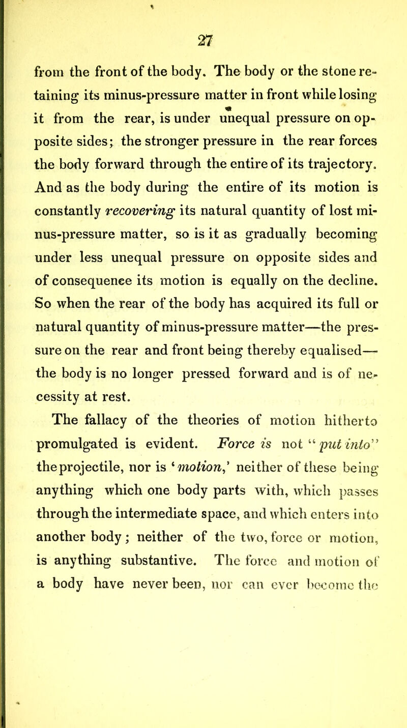 from the front of the body. The body or the stone re- taining its minus-pressure matter in front while losing it from the rear, is under unequal pressure on op- posite sides; the stronger pressure in the rear forces the body forward through the entire of its trajectory. And as the body during the entire of its motion is constantly recovering its natural quantity of lost mi- nus-pressure matter, so is it as gradually becoming under less unequal pressure on opposite sides and of consequence its motion is equally on the decline. So when the rear of the body has acquired its full or natural quantity of minus-pressure matter—the pres- sure on the rear and front being thereby equalised— the body is no longer pressed forward and is of ne- cessity at rest. The fallacy of the theories of motion hitherto promulgated is evident. Force is not 44 put into the projectile, nor is ‘motion,’ neither of these being anything which one body parts with, which passes through the intermediate space, and which enters into another body; neither of the two, force or motion, is anything substantive. The force and motion of a body have never been, nor can ever become the