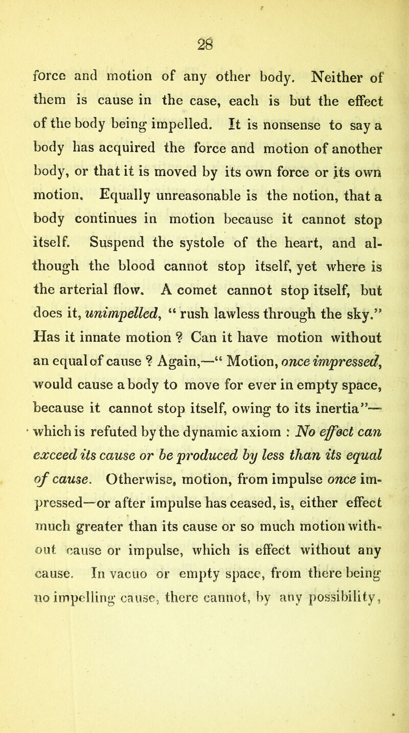 force and motion of any other body. Neither of them is cause in the case, each is but the effect of the body being impelled. It is nonsense to say a body has acquired the force and motion of another body, or that it is moved by its own force or its own motion. Equally unreasonable is the notion, that a body continues in motion because it cannot stop itself. Suspend the systole of the heart, and al- though the blood cannot stop itself, yet where is the arterial flow, A comet cannot stop itself, but does it, unimpelled, 46 rush lawless through the sky.5' Has it innate motion ? Can it have motion without an equal of cause ? Again,—46 Motion, once impressed, would cause a body to move for ever in empty space, because it cannot stop itself, owing to its inertia55^ • which is refuted by the dynamic axiom : No effect can exceed its cause or be produced by less than its equal of cause. Otherwise, motion, from impulse once im- pressed—or after impulse has ceased, is, either effect • S, - much greater than its cause or so much motion with- out cause or impulse, which is effect without any cause. In vacuo or empty space, from there being no impelling cause, there cannot, by any possibility,