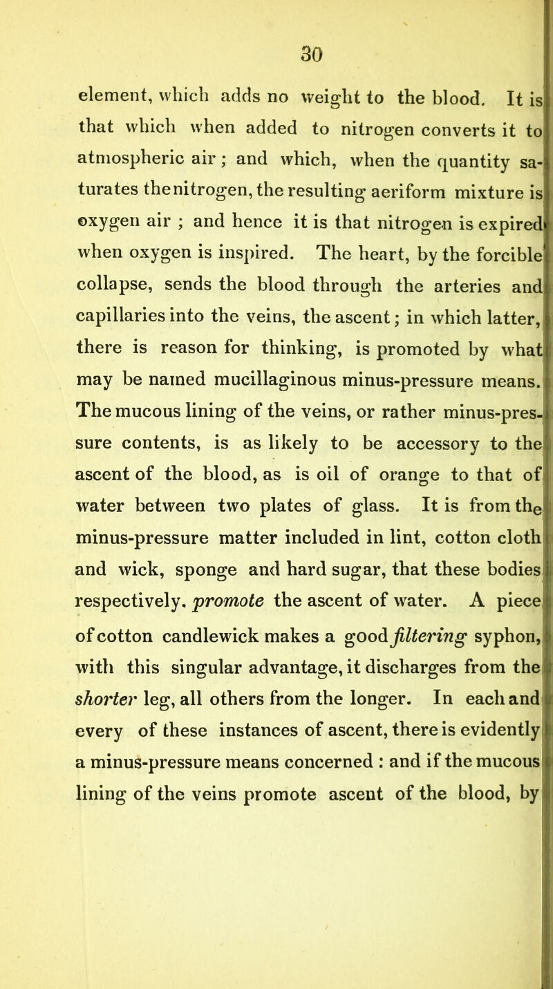 element, which adds no weight to the blood. It is that which when added to nitrogen converts it to atmospheric air ; and which, when the quantity sa- turates thenitrogen, the resulting aeriform mixture is oxygen air ; and hence it is that nitrogen is expired when oxygen is inspired. The heart, by the forcible collapse, sends the blood through the arteries and capillaries into the veins, the ascent; in which latter, there is reason for thinking, is promoted by what may be named mucillaginous minus-pressure means. The mucous lining of the veins, or rather minus-pres- sure contents, is as likely to be accessory to the ascent of the blood, as is oil of orange to that of water between two plates of glass. It is fromthe minus-pressure matter included in lint, cotton cloth and wick, sponge and hard sugar, that these bodies * respectively, promote the ascent of water. A piece j of cotton candlewick makes a good filtering syphon, b with this singular advantage, it discharges from the ir shorter leg, all others from the longer. In each and every of these instances of ascent, there is evidently a minus-pressure means concerned : and if the mucous lining of the veins promote ascent of the blood, by ji