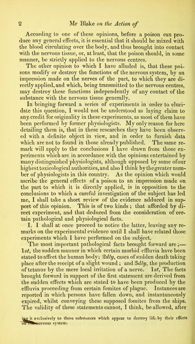 According to one of these opinions, before a poison can pro- duce any general effects, it is essential that it should be mixed with the blood circulating over the body, and thus brought into contact with the nervous tissue, or, at least, that the poison should, in some manner, be strictly applied to the nervous centres. The other opinion to which I have alluded is, that these poi- sons modify or destroy the functions of the nervous system, by an impression made on the nerves of the part, to which they are di- rectly applied, and which, being transmitted to the nervous centres, may destroy these functions independently of any contact of the substance with the nervous tissue generally. In bringing forward a series of experiments in order to eluci- date this question, I would not be understood as laying claim to any credit for originality in these experiments, as most of them have been performed by former physiologists. My only reason for here detailing them is, that in these researches they have been observ- ed with a definite object in view, and in order to furnish data which are not to found in those already published. The same re- mark will apply to the conclusions I have drawn from those ex- periments which are in accordance with the opinions entertained by many distinguished physiologists, although opposed by some of our highest toxicological authorities, and also I think by thegreater num- ber of physiologists in this country. As the opinion which would ascribe the general effects of a poison to an impression made on the part to which it is directly applied, is in opposition to the conclusions to which a careful investigation of the subject has led me, I shall take a short review of the evidence adduced in sup- port of this opinion. This is of two kinds ; that afforded by di- rect experiment, and that deduced from the consideration of cer- tain pathological and physiological facts. I. I shall at once proceed to notice the latter, leaving any re- marks on the experimental evidence until I shall have related those experiments which I have performed on the subject. The most important pathological facts brought forward are;— the sudden manner in which certain morbid effluvia have been stated to affect the human body; cases of sudden death taking place after the receipt of a slight wound; and Sdly^ the production of tetanus by the mere local irritation of a nerve, The facts brought forward in support of the first statement are derived from the sudden effects which are stated to have been produced by the effluvia proceeding from certain fomites of plague. Instances are reported in which persons have fallen down, and instantaneously expired, whilst conveying these supposed fomites from the ships. The validity of these statements cannot, I think, be allowed, after ijagit exclusively to those substnnces which appear to destroy life by their effects ol^^fc»«iervous system.