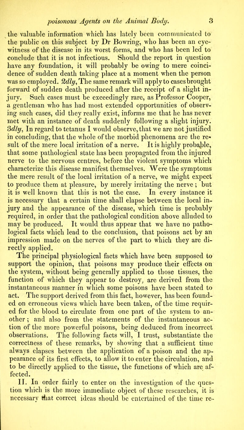 ^the valuable information ■vvhicli has lately been communicated to the public on this subject by Dr Bowring, who has been an eye- witness of the disease in its worst forms, and who has been led to conclude that it is not infectious. Should the report in question have any foundation, it will probably be owing to mere coinci- dence of sudden death taking place at a moment when the person was so employed, ^dly^ The same remark will apply to cases brought forwaitl of sudden death produced after the receipt of a slight in- jury. Such cases must be exceedingly rare, as Professor Cooper, a gentleman who has had most extended opportunities of observ- ing such cases, did they really exist, informs me that he has never met with an instance of death suddenly following a slight injury. In regard to tetanus I would observe, that we are not justified in concluding, that the whole of the morbid phenomena are the re* suit of the mere local irritation of a nerve. It is highly probaJ)le, that some pathological state has been propagated from the injured nerve to the nervous centres, before the violent symptoms which characterize this disease manifest themselves. Were the symptoms the mere result of the local irritation of a nerve, we might expect to produce them at pleasure, by merely irritating the nerve ; but it is well known that this is not the case. In every instance it is necessary that a certain time shall elapse between the local in- jury and the appearance of the disease, which time is probably required, in order that the pathological condition above alluded to may be produced. It would thus appear that we have no patho- logical facts which lead to the conclusion, that poisons act by an impression made on the nerves of the part to which they are di- rectly applied. The principal physiological facts which have been supposed to support the opinion, that poisons may produce their effects on the system, without being generally applied to those tissues, the function of which they appear to destroy, are derived from the instantaneous manner in which some poisons have been stated to act. The support derived from this fact, however, has been found- ed on erroneous views which have been taken, of the time requir- ed for the blood to circulate from one part of the system to an- other ; and also from the statements of the instantaneous ac- tion of the more powerful poisons, being deduced from incorrect observations. The following facts will, I trust, substantiate the correctness of these remarks, by showing that a sufficient time always elapses between the application of a poison and the ap- pearance of its first effects, to allow it to enter the circulation, and to be directly applied to the tissue, the functions of which are af- fected. II. In order fairly to enter on the investigation of the ques- tion which is the more immediate object of these researches, it is necessary Miat correct ideas should be entertained of the time re-