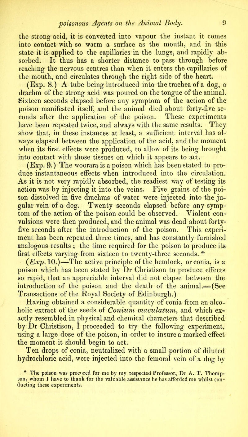 the strong acid, it is converted into vapour the instant it comes into contact with so warm a surface as the mouth, and in this state it is applied to the capillaries in the lungs, and rapidly ab- sorbed. It thus has a shorter distance to pass through before reaching the nervous centres than when it enters the capillaries of the mouth, and circulates through the right side of the heart. (Exp. 8.) A tube being introduced into the trachea of a dog, a drachm of the strong acid was poured on the tongue of the animal. Sixteen seconds elapsed before any symptom of the action of the poison manifested itself, and the animal died about forty-five se- conds after the application of the poison. These experiments have been repeated twice, and always with the same results. They show that, in these instances at least, a sufficient interval has al- ways elapsed between the application of the acid, and the moment when its first effects were produced, to allow of its being brought into contact with those tissues on which it appears to act. (Exp. 9.) The woorarais a poison which has been stated to pro- duce instantaneous effects when introduced into the circulation. As it is not very rapidly absorbed, the readiest way of testing its action was by injecting it into the veins. Five grains of the poi- son dissolved in five drachms of water were injected into the ju- gular vein of a dog. Twenty seconds elapsed before any symp- tom of the action of the poison could be observed. Violent con- vulsions were then produced, and the animal was dead about forty- five seconds after the introduction of the poison. This experi- ment has been repeated three times, and has constantly furnished analogous results ; the time required for the poison to produce its first effects varying from sixteen to twenty-three seconds. ^ 10.)—The active principle of the hemlock, orconia, is a poison which has been stated by Dr Christison to produce effects so rapid, that an appreciable interval did not elapse between the introduction of the poison and the death of the animal.—(See Transactions of the Royal Society of Edinburgh.) Having obtained a considerable quantity of conia from an alco- holic extract of the seeds of Coniiim maculatum^ and which ex- actly resembled in physical and chemical characters that described by Dr Christison, I proceeded to try the following experiment, using a large dose of the poison, in order to insure a marked effect the moment it should begin to act. Ten drops of conia, neutralized with a small portion of diluted hydrochloric acid, were injected into the femoral vein of a dog by * The poison was procnred for me by my respected Professor, Dr A. T. Thomp- son, whom I have to thank for the valuable assistance he has afforded me whilst con- ducting these experiments.