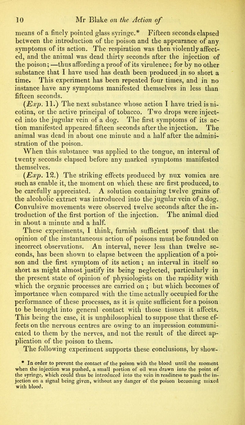means of a finely pointed glass syringe.* Fifteen seconds elapsed between the introduction of the poison and the appearance of any symptoms of its action. The respiration was then violently affect- ed, and the animal was dead thirty seconds after the injection of the poison; —thus affording a proof of its virulence; for by no other substance that I have used has death been produced in so short a time. This experiment has been repeated four times, and in no instance have any symptoms manifested themselves in less than fifteen seconds. [Eajp. 11.) The next substance whose action I have tried isni- cotina, or the active principal of tobacco. Two drops were inject- ed into the jugular vein of a dog. The first symptoms of its ac- tion manifested appeared fifteen seconds after the injection. The animal was dead in about one minute and a half after the admini- stration of the poison. When this substance was applied to the tongue, an interval of twenty seconds elapsed before any marked symptoms manifested themselves. (Ewp. 12.) The striking effects produced by nux vomica are such as enable it, the moment on which these are first produced, to be carefully appreciated. A solution containing twelve grains of the alcoholic extract was introduced into the jugular vein of a dog. Convulsive movements were observed twelve seconds after the in- troduction of the first portion of the injection. The animal died in about a minute and a half. These experiments, I think, furnish sufficient proof that the opinion of the instantaneous action of poisons must be founded on incorrect observations. An interval, never less than twelve se- conds, has been shown to elapse between the application of a poi- son and the first symptom of its action; an interval in itself so short as might almost justify its being neglected, particularly in the present state of opinion of physiologists on the rapidity with which the organic processes are carried on ; but which becomes of importance when compared with the time actually occupied for the performance of these processes, as it is quite sufficient for a poison to be brought into general contact with those tissues it affects. This being the case, it is unphilosophical to suppose that these ef- fects on the nervous centres are owing to an impression communi- cated to them by the nerves, and not the result of the direct ap- plication of the poison to them. The following experiment supports these conclusions, by show- • In order to prevent the contact of the poison with the blood until the moment when the injection was pushed, a small portion of oil was drawn into the point of the syringe, which could thus be introduced into the vein in readiness to push the in- jection on a signal being given, without any danger of the poison becoming mixed with blood.