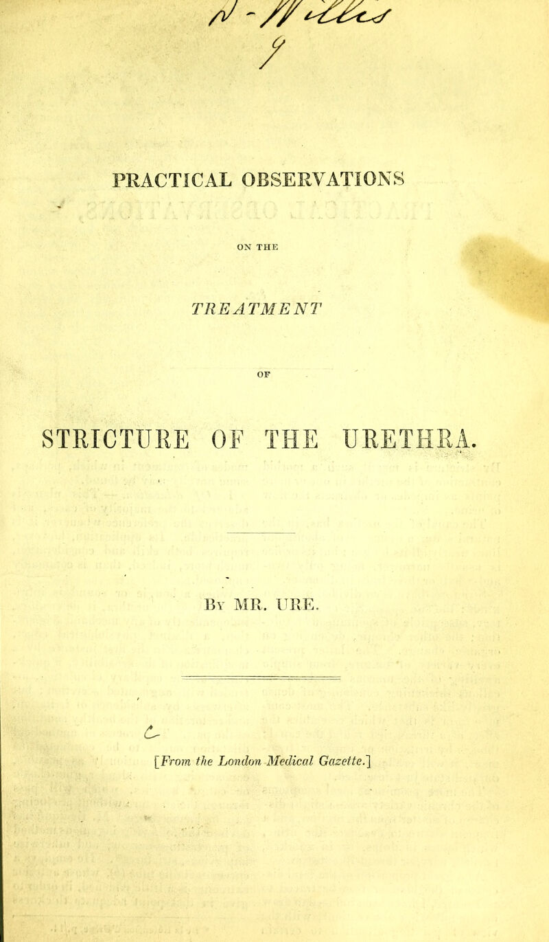 PRACTICAL OBSERVATIONS ON THE TREATMENT OF STRICTURE OF THE URETHRA. By MR. URE. [From the London Medical Gazette.]