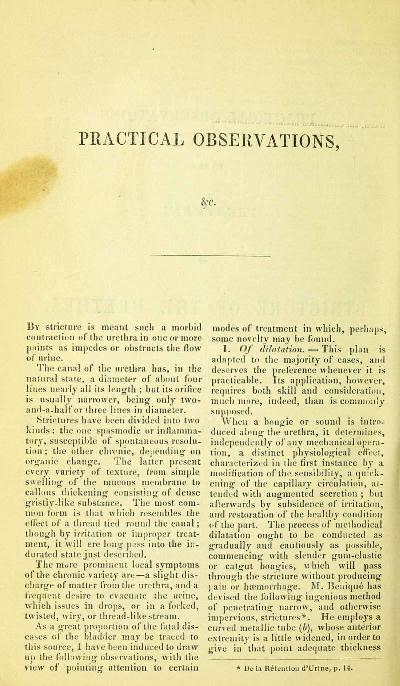 By stricture is meant such a morbid contraction of the urethra in one or more points as impedes or obstructs the flow of urine. The canal of the urethra lias, in the natural state, a diameter of about four lines nearly all its length ; but its orifice is usually narrower, being only two- and-a-half or three lines in diameter. Strictures have been divided into two kinds: the one spasmodic or inflamma- tory, susceptible of spontaneous resolu- tion ; the other chronic, depending on organic change. The latter present every variety of texture, from simple swelling of the mucous membrane to callous thickening- consisting- of dense gristly-like substance. The most com- mon form is that which resembles the effect of a thread tied round the canal; though by irritation or improper treat- ment, it will ere long- pass into the in- durated state just described. The more prominent local symptoms of the chronic variety are—a slight dis- charge of matter from the urethra, and a frequent desire to evacuate the urine, which issues in drops, or in a forked, twisted, wiry, or thread-like stream. As a great proportion of the fatal dis- eases of the bladder may be traced to this source, I have been induced to draw up the following observations, with the view of pointing attention to certain modes of treatment in which, perhaps, some novelty may be found. I. Of dilatation. — This plan is adapted to the majority of cases, and deserves the preference whenever it is practicable. Its application, however, requires both skill and consideration, much more, indeed, than is commonly supposed. When a bougie or sound is intro- duced along the urethra, it determines, independently of any mechanical opera- tion, a distinct physiological effect, characterized in the first instance by a modification of the sensibility, a quick- ening of the capillary circulation, at- tended with augmented secretion ; but afterwards by subsidence of irritation, and restoration of the healthy condition of the part. The process of methodical dilatation ought to be conducted as gradually and cautiously as possible, commencing with slender gum-elastic or catgut bougies, which will pass through the stricture without producing pain or haemorrhage. M. Beuique has devised the following ingenious method of penetrating narrow, and otherwise impervious, strictures*. He employs a curved metallic tube (b), whose anterior extremity is a little widened, in order to give in that point adequate thickness * De la Retention d’Urine, p. 14.