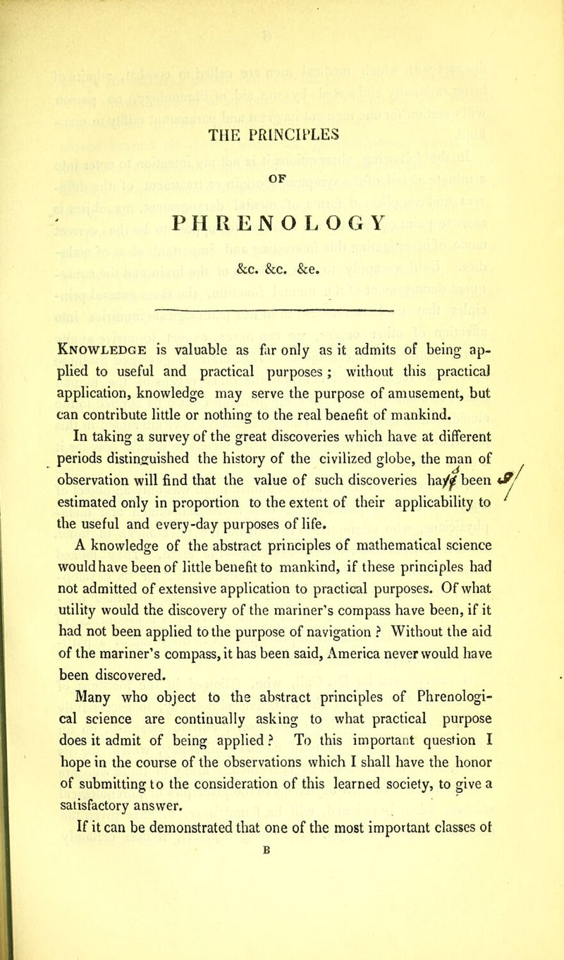 THE PRINCIPLES OF P HRENO LO G Y &c. &c. &e. Knowledge is valuable as far only as it admits of being ap- plied to useful and practical purposes; without this practical application, knowledge may serve the purpose of amusement, but can contribute little or nothing to the real benefit of mankind. In taking a survey of the great discoveries which have at different periods distinguished the history of the civilized globe, the man of observation will find that the value of such discoveries ha/^ been estimated only in proportion to the extent of their applicability to the useful and every-day purposes of life. A knowledge of the abstract principles of mathematical science would have been of little benefit to mankind, if these principles had not admitted of extensive application to practical purposes. Of what utility would the discovery of the mariner’s compass have been, if it had not been applied to the purpose of navigation ? Without the aid of the mariner’s compass, it has been said, America never would have been discovered. Many who object to the abstract principles of Phrenologi- cal science are continually asking to what practical purpose does it admit of being applied ? To this important question I hope in the course of the observations which I shall have the honor of submitting to the consideration of this learned society, to give a satisfactory answer. If it can be demonstrated that one of the most important classes ot B s/ /