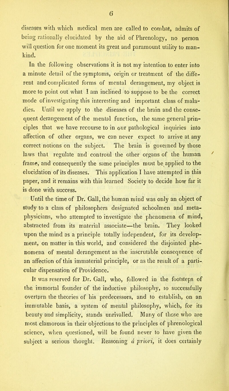 diseases with which medical men are called to combat, admits of being rationally elucidated by the aid of Phrenology, no person will question for one moment its great and paramount utility to man- hind. In the following observations it is not my intention to enter into a minute detail of the symptoms, origin or treatment of the diffe- rent and complicated forms of mental derangement, my object is more to point out what I am inclined to suppose to be the correct mode of investigating this interesting and important class of mala- dies. Until we apply to the diseases of the brain and the conse- quent derangement of the mental function, the same general prin- ciples that we have recourse to in our pathological inquiries into affection of other organs, we can never expect to arrive at any correct notions on the subject. The brain is governed by those laws that regulate and controul the other organs of the human frame, and consequently the same principles must bet applied to the elucidation of its diseases. This application I have attempted in this paper, and it remains with this learned Society to decide how far it is done with success. Until the time of Dr. Gall, the human mind was only an object of study to a class of philosophers designated schoolmen and meta- physicians, who attempted to investigate the phenomena of mind, abstracted from its material associate—the brain. They looked upon the mind as a principle totally independent, for its develop- ment, on matter in this world, and considered the disjointed phe- nomena of mental derangement as the inscrutable consequence of an affection of this immaterial principle, or as the result of a parti- cular dispensation of Providence. It was reserved for Dr. Gall, who, followed in the footsteps of the immortal founder of the inductive philosophy, to successfully overturn the theories of his predecessors, and to establish, on an immutable basis, a system of mental philosophy, which, for its beauty and simplicity, stands unrivalled. Many of these who are most clamorous in their objections to the principles of phrenological science, when questioned, will be found never to have given the subject a serious thought. Reasoning d priori, it does certainly