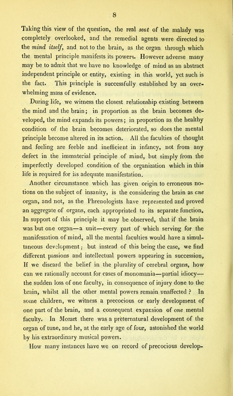 Taking this view of the question, the real seat of the malady was completely overlooked, and the remedial agents were directed to the mind itself, and not to the brain, as the organ through which the mental principle manifests its powers. However adverse many may be to admit that we have no knowledge of mind as an abstract independent principle or entity, existing in this world, yet such is the fact. This principle is successfully established by an over- whelming mass of evidence. During life, we witness the closest relationship existing between the mind and the brain; in proportion as the brain becomes de- veloped, the mind expands its powers; in proportion as the healthy condition of the brain becomes deteriorated, so does the mental principle become altered in its action. All the faculties of thought and feeling are feeble and inefficient in infancy, not from any defect in the immaterial principle of mind, but simply from the imperfectly developed condition of the organization which in this life is required for its adequate manifestation. Another circumstance which has given origin to erroneous no- tions on the subject of insanity, is the considering the brain as one organ, and not, as the Phrenologists have represented and proved an aggregate of organs, each appropriated to its separate function. In support of this principle it may be observed, that if the brain was but one organ—a unit—every part of which serving for the manifessation of mind, all the mental faculties would have a simul- taneous development; but instead of this being the case, we find different passions and intellectual powers appearing in succession. If we discard the belief in the plurality of cerebral organs, how can we rationally account for cases of monomania—partial idiocy— the sudden loss of one faculty, in consequence of injury done to the brain, whilst all the other mental powers remain unaffected ? In some children, we witness a precocious or early development of one part of the brain, and a consequent expansion of one mental faculty. In Mozart there was a preternatural development of the organ of tune, and he, at the early age of four, astonished the world by his extraordinary musical powers. How many instances have we on record of precocious develop-