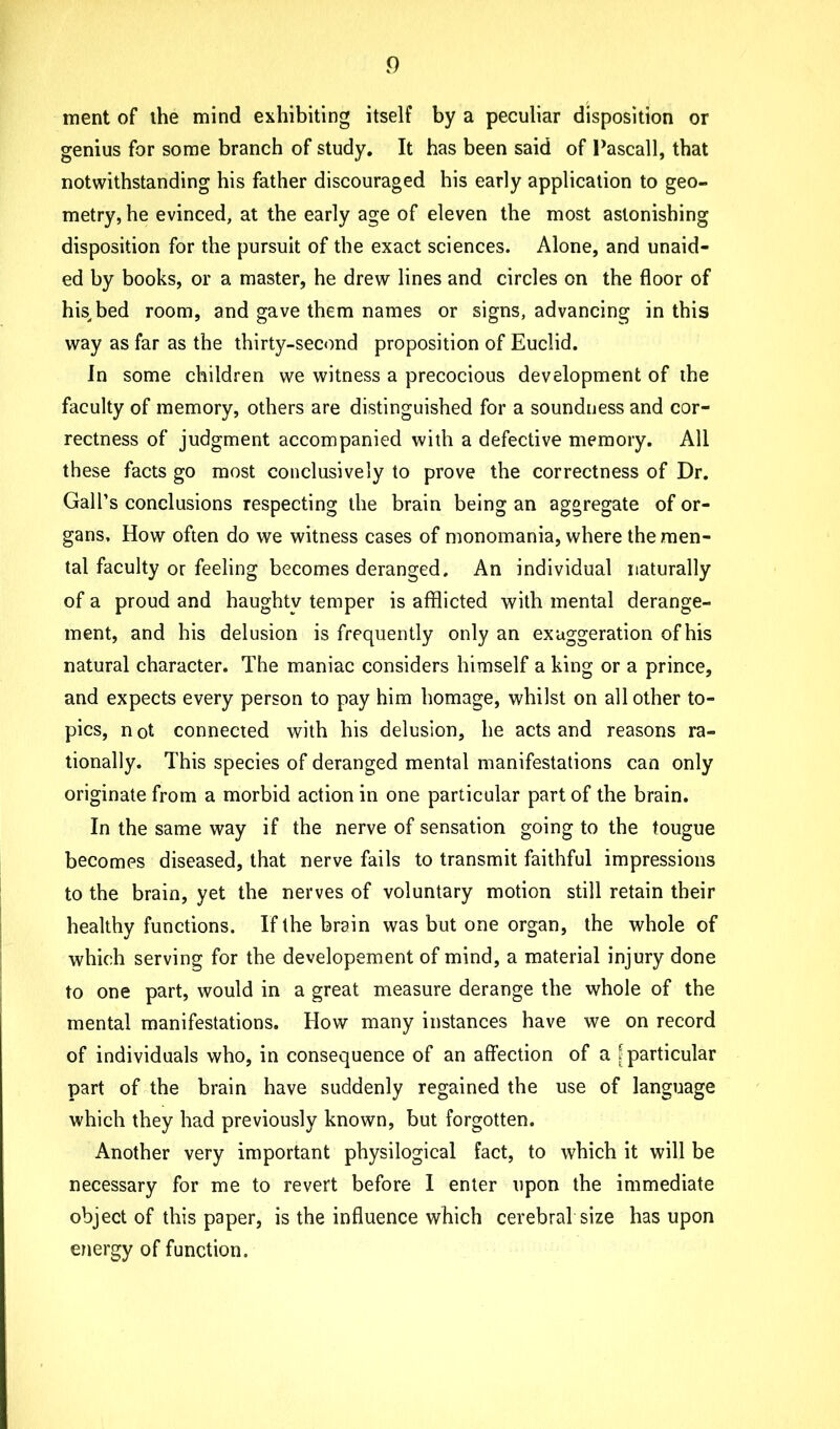 ment of ihe mind exhibiting itself by a peculiar disposition or genius for some branch of study. It has been said of Pascall, that notwithstanding his father discouraged his early application to geo- metry, he evinced, at the early age of eleven the most astonishing disposition for the pursuit of the exact sciences. Alone, and unaid- ed by books, or a master, he drew lines and circles on the floor of his, bed room, and gave them names or signs, advancing in this way as far as the thirty-second proposition of Euclid. In some children we witness a precocious development of the faculty of memory, others are distinguished for a soundness and cor- rectness of judgment accompanied with a defective memory. All these facts go most conclusively to prove the correctness of Dr. Gall’s conclusions respecting the brain being an aggregate of or- gans, How often do we witness cases of monomania, where the men- tal faculty or feeling becomes deranged. An individual naturally of a proud and haughtv temper is afflicted with mental derange- ment, and his delusion is frequently only an exaggeration of his natural character. The maniac considers himself a king or a prince, and expects every person to pay him homage, whilst on all other to- pics, n ot connected with his delusion, he acts and reasons ra- tionally. This species of deranged mental manifestations can only originate from a morbid action in one particular part of the brain. In the same way if the nerve of sensation going to the tougue becomes diseased, that nerve fails to transmit faithful impressions to the brain, yet the nerves of voluntary motion still retain their healthy functions. If the brain was but one organ, the whole of which serving for the developement of mind, a material injury done to one part, would in a great measure derange the whole of the mental manifestations. How many instances have we on record of individuals who, in consequence of an affection of a [particular part of the brain have suddenly regained the use of language which they had previously known, but forgotten. Another very important physilogical fact, to which it will be necessary for me to revert before I enter upon the immediate object of this paper, is the influence which cerebral size has upon energy of function.