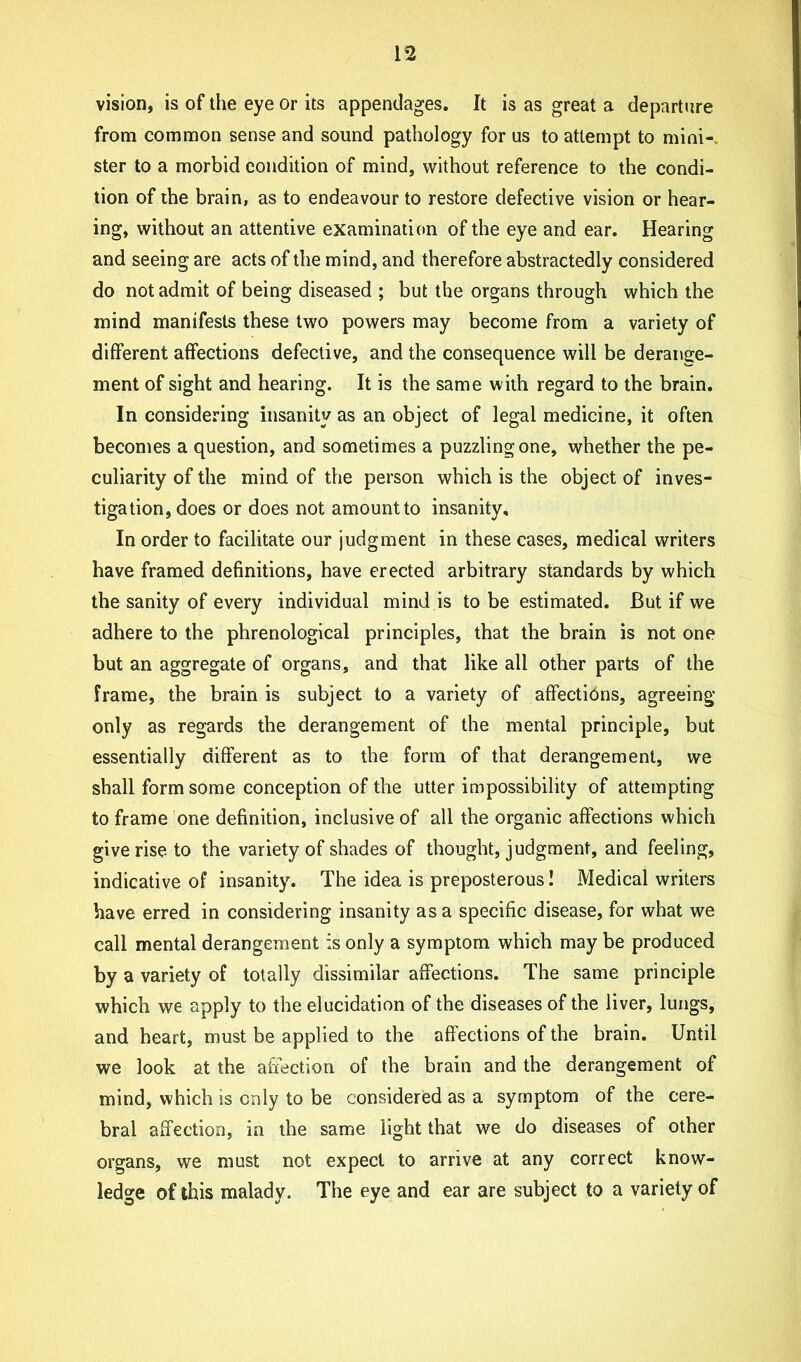 vision, is of the eye or its appendages. It is as great a departure from common sense and sound pathology for us to attempt to mini- ster to a morbid condition of mind, without reference to the condi- tion of the brain, as to endeavour to restore defective vision or hear- ing, without an attentive examination of the eye and ear. Hearing and seeing are acts of the mind, and therefore abstractedly considered do not admit of being diseased ; but the organs through which the mind manifests these two powers may become from a variety of different affections defective, and the consequence will be derange- ment of sight and hearing. It is the same with regard to the brain. In considering insanity as an object of legal medicine, it often becomes a question, and sometimes a puzzling one, whether the pe- culiarity of the mind of the person which is the object of inves- tigation, does or does not amount to insanity. In order to facilitate our judgment in these cases, medical writers have framed definitions, have erected arbitrary standards by which the sanity of every individual mind is to be estimated. But if we adhere to the phrenological principles, that the brain is not one but an aggregate of organs, and that like all other parts of the frame, the brain is subject to a variety of affections, agreeing only as regards the derangement of the mental principle, but essentially different as to the form of that derangement, we shall form some conception of the utter impossibility of attempting to frame one definition, inclusive of all the organic affections which give rise to the variety of shades of thought, judgment, and feeling, indicative of insanity. The idea is preposterous! Medical writers have erred in considering insanity as a specific disease, for what we call mental derangement is only a symptom which may be produced by a variety of totally dissimilar affections. The same principle which we apply to the elucidation of the diseases of the liver, lungs, and heart, must be applied to the affections of the brain. Until we look at the affection of the brain and the derangement of mind, which is only to be considered as a symptom of the cere- bral affection, in the same light that we do diseases of other organs, we must not expect to arrive at any correct know- ledge of this malady. The eye and ear are subject to a variety of