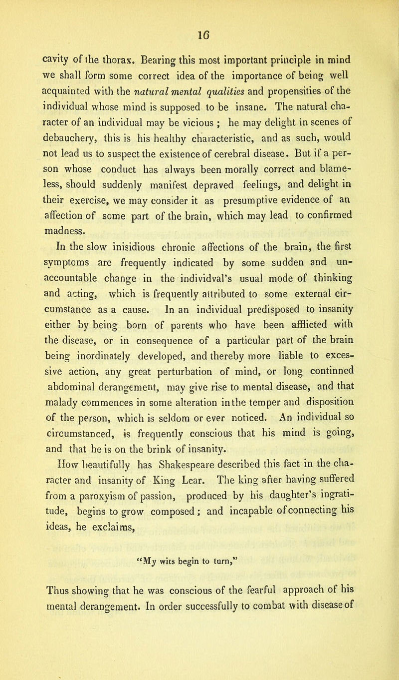 10 cavity of the thorax. Bearing this most important principle in mind we shall form some correct idea of the importance of being well acquainted with the natural mental qualities and propensities of the individual whose mind is supposed to be insane. The natural cha- racter of an individual may be vicious ; he may delight in scenes of debauchery, this is his healthy characteristic, and as such, would not lead us to suspect the existence of cerebral disease. But if a per- son whose conduct has always been morally correct and blame- less, should suddenly manifest depraved feelings, and delight in their exercise, we may consider it as presumptive evidence of an affection of some part of the brain, which may lead to confirmed madness. In the slow inisidious chronic affections of the brain, the first symptoms are frequently indicated by some sudden and un- accountable change in the individval’s usual mode of thinking and acting, which is frequently attributed to some external cir- cumstance as a cause. In an individual predisposed to insanity either by being born of parents who have been afflicted with the disease, or in consequence of a particular part of the brain being inordinately developed, and thereby more liable to exces- sive action, any great perturbation of mind, or long continned abdominal derangement, may give rise to mental disease, and that malady commences in some alteration in the temper and disposition of the person, which is seldom or ever noticed. An individual so circumstanced, is frequently conscious that his mind is going, and that he is on the brink of insanity. How beautifully has Shakespeare described this fact in the cha- racter and insanity of King Lear. The king after having suffered from a paroxyism of passion, produced by his daughter’s ingrati- tude, begins to grow composed; and incapable of connecting his ideas, he exclaims, ‘‘My wits begin to turn,” Thus showing that he was conscious of the fearful approach of his mental derangement. In order successfully to combat with disease of