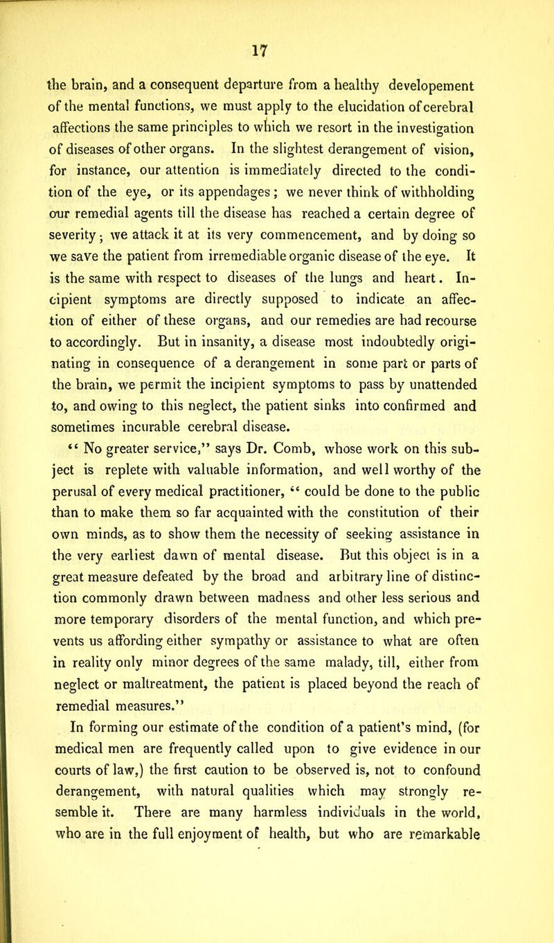 the brain, and a consequent departure from a healthy developement of the mental functions, we must apply to the elucidation of cerebral affections the same principles to which we resort in the investigation of diseases of other organs. In the slightest derangement of vision, for instance, our attention is immediately directed to the condi- tion of the eye, or its appendages ; we never think of withholding our remedial agents till the disease has reached a certain degree of severity} we attack it at its very commencement, and by doing so we save the patient from irremediable organic disease of the eye. It is the same with respect to diseases of the lungs and heart. In- cipient symptoms are directly supposed to indicate an affec- tion of either of these organs, and our remedies are had recourse to accordingly. But in insanity, a disease most indoubtedly origi- nating in consequence of a derangement in some part or parts of the brain, we permit the incipient symptoms to pass by unattended to, and owing to this neglect, the patient sinks into confirmed and sometimes incurable cerebral disease. “ No greater service,” says Dr. Comb, whose work on this sub- ject is replete with valuable information, and well worthy of the perusal of every medical practitioner, “ could be done to the public than to make them so far acquainted with the constitution of their own minds, as to show them the necessity of seeking assistance in the very earliest dawn of mental disease. But this object is in a great measure defeated by the broad and arbitrary line of distinc- tion commonly drawn between madness and other less serious and more temporary disorders of the mental function, and which pre- vents us affording either sympathy or assistance to what are often in reality only minor degrees of the same malady, till, either from neglect or maltreatment, the patient is placed beyond the reach of remedial measures.” In forming our estimate of the condition of a patient’s mind, (for medical men are frequently called upon to give evidence in our courts of law,) the first caution to be observed is, not to confound derangement, with natural qualities which may strongly re- semble it. There are many harmless individuals in the world, who are in the full enjoyment of health, but who are remarkable