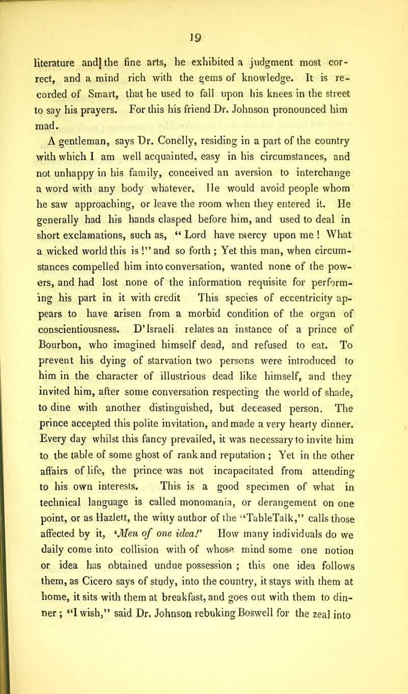 literature and| the fine arts, he exhibited a judgment most cor- rect, and a mind rich with the gems of knowledge. It is re- corded of Smart, that he used to fall upon his knees in the street to say his prayers. For this his friend Dr. Johnson pronounced him mad. A gentleman, says Dr. Conelly, residing in a part of the country with which I am well acquainted, easy in his circumstances, and not unhappy in his family, conceived an aversion to interchange a word with any body whatever. He would avoid people whom he saw approaching, or leave the room when they entered it. He generally had his hands clasped before him, and used to deal in short exclamations, such as, “ Lord have raercy upon me ! What a wicked world this is 1” and so forth ; Yet this man, when circum- stances compelled him into conversation, wanted none of the pow- ers, and had lost none of the information requisite for perform- ing his part in it with credit This species of eccentricity ap- pears to have arisen from a morbid condition of the organ of conscientiousness. D’Israeli relates an instance of a prince of Bourbon, who imagined himself dead, and refused to eat. To prevent his dying of starvation two persons were introduced to him in the character of illustrious dead like himself, and they invited him, after some conversation respecting the world of shade, to dine with another distinguished, but deceased person. The prince accepted this polite invitation, and made a very hearty dinner. Every day whilst this fancy prevailed, it was necessary to invite him to the table of some ghost of rank and reputation ; Yet in the other affairs of life, the prince was not incapacitated from attending to his own interests. This is a good specimen of what in technical language is called monomania, or derangement on one point, or as Hazlett, the witty author of the “TableTalk,” calls those affected by it, 4Men of one idea/1 How many individuals do we daily come into collision with of whose mind some one notion or idea has obtained undue possession ; this one idea follows them, as Cicero says of study, into the country, it stays with them at home, it sits with them at breakfast, and goes out with them to din- ner ; “I wish,” said Dr. Johnson rebuking Boswell for the zeal into