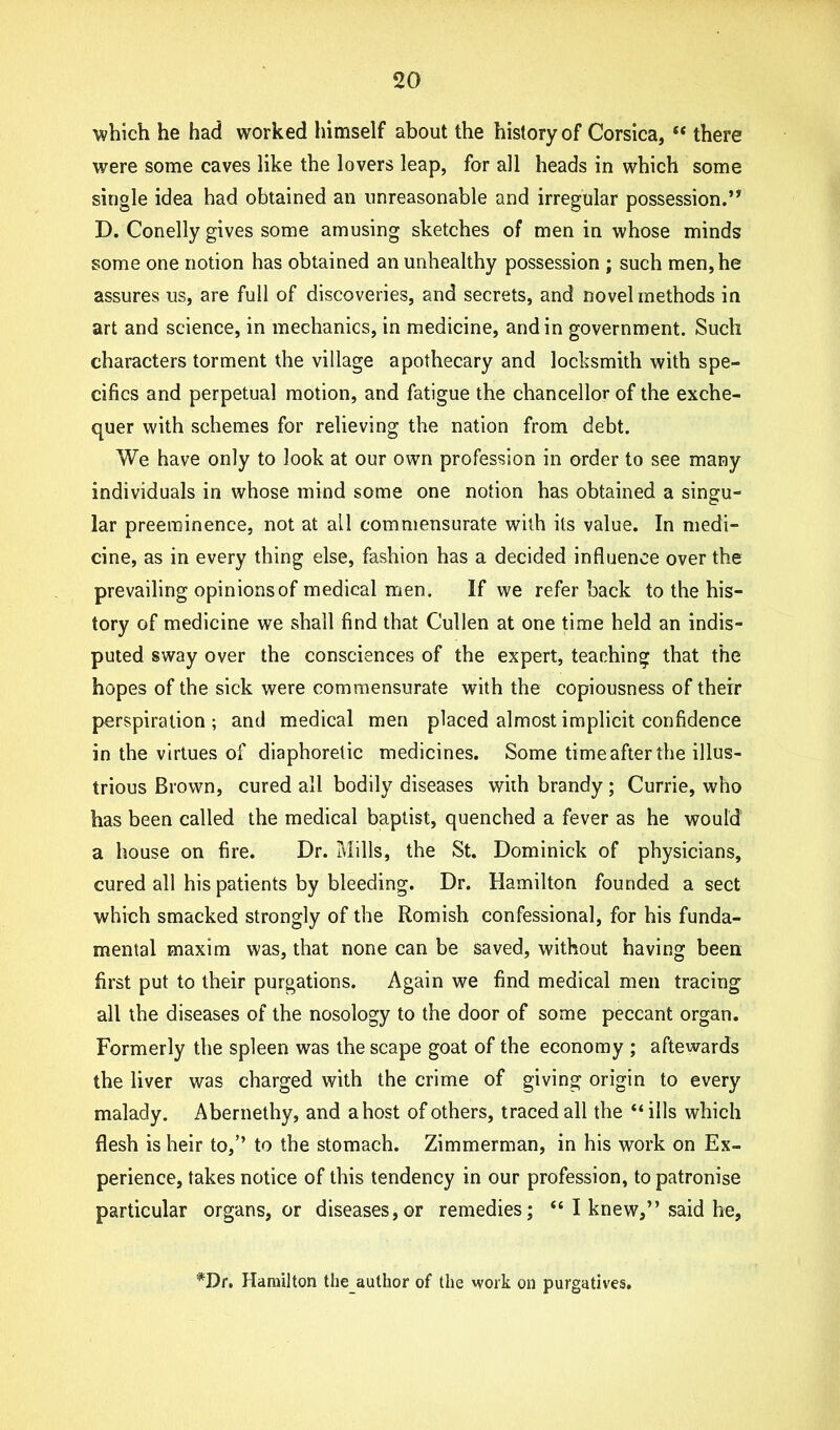 which he had worked himself about the history of Corsica, “ there were some caves like the lovers leap, for all heads in which some single idea had obtained an unreasonable and irregular possession. D. Conelly gives some amusing sketches of men in whose minds some one notion has obtained an unhealthy possession ; such men, he assures us, are full of discoveries, and secrets, and novel methods in art and science, in mechanics, in medicine, and in government. Such characters torment the village apothecary and locksmith with spe- cifics and perpetual motion, and fatigue the chancellor of the exche- quer with schemes for relieving the nation from debt. We have only to look at our own profession in order to see many individuals in whose mind some one notion has obtained a singu- lar preeminence, not at all commensurate with its value. In medi- cine, as in every thing else, fashion has a decided influence over the prevailing opinions of medical men. If we refer back to the his- tory of medicine we shall find that Cullen at one time held an indis- puted sway over the consciences of the expert, teaching that the hopes of the sick were commensurate with the copiousness of their perspiration ; and medical men placed almost implicit confidence in the virtues of diaphoretic medicines. Some time after the illus- trious Brown, cured all bodily diseases with brandy; Currie, who has been called the medical baptist, quenched a fever as he would a house on fire. Dr. Mills, the St. Dominick of physicians, cured all his patients by bleeding. Dr. Hamilton founded a sect which smacked strongly of the Romish confessional, for his funda- mental maxim was, that none can be saved, without having been first put to their purgations. Again we find medical men tracing all the diseases of the nosology to the door of some peccant organ. Formerly the spleen was the scape goat of the economy ; aftewards the liver was charged with the crime of giving origin to every malady. Abernethy, and a host of others, traced all the “ills which flesh is heir to,’’ to the stomach. Zimmerman, in his work on Ex- perience, takes notice of this tendency in our profession, to patronise particular organs, or diseases,or remedies; “ I knew,” said he, *Dr. Hamilton the author of the work on purgatives.