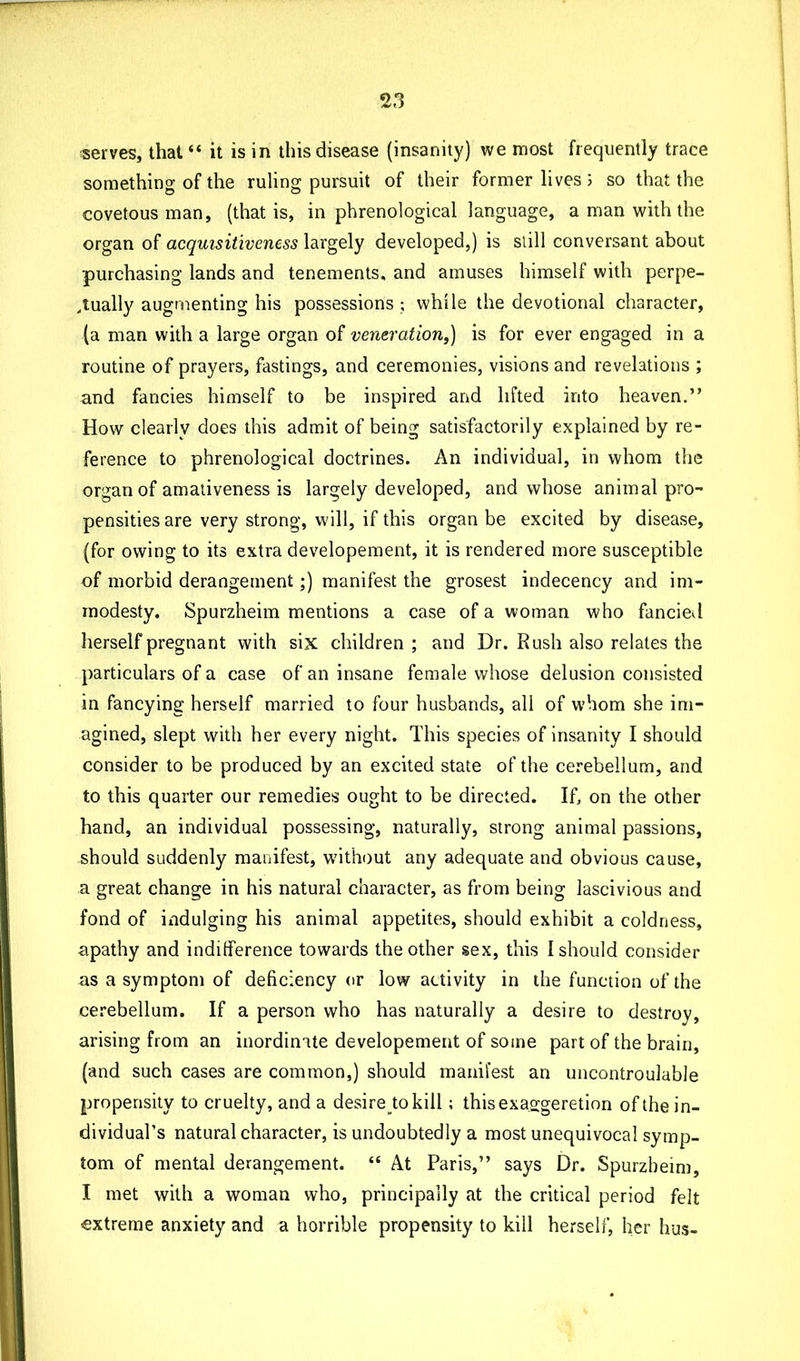 serves, that “ it is in this disease (insanity) we most frequently trace something of the ruling pursuit of their former lives; so that the covetous man, (that is, in phrenological language, a man with the organ of acquisitiveness largely developed,) is still conversant about purchasing lands and tenements, and amuses himself with perpe- tually augmenting his possessions ; while the devotional character, (a man with a large organ of veneration,) is for ever engaged in a routine of prayers, fastings, and ceremonies, visions and revelations ; and fancies himself to be inspired and lifted into heaven.” How clearly does this admit of being satisfactorily explained by re- ference to phrenological doctrines. An individual, in whom the organ of amativeness is largely developed, and whose animal pro- pensities are very strong, will, if this organ be excited by disease, (for owing to its extra developement, it is rendered more susceptible of morbid derangement;) manifest the grosest indecency and im- modesty. Spurzheim mentions a case of a woman who fancied herself pregnant with six children; and Dr. Rush also relates the particulars of a case of an insane female whose delusion consisted in fancying herself married to four husbands, all of whom she im- agined, slept with her every night. This species of insanity I should consider to be produced by an excited state of the cerebellum, and to this quarter our remedies ought to be directed. If, on the other hand, an individual possessing, naturally, strong animal passions, should suddenly manifest, without any adequate and obvious cause, a great change in his natural character, as from being lascivious and fond of indulging his animal appetites, should exhibit a coldness, apathy and indifference towards the other sex, this {should consider as a symptom of deficiency or low activity in the function of the cerebellum. If a person who has naturally a desire to destroy, arising from an inordinate developement of some part of the brain, (and such cases are common,) should manifest an uncontroulabJe propensity to cruelty, and a desiretokill; thisexa.sgeretion of the in- dividual’s natural character, is undoubtedly a most unequivocal symp- tom of mental derangement. “ At Paris,” says Dr. Spurzheim, I met with a woman who, principally at the critical period felt extreme anxiety and a horrible propensity to kill herself, her bus-