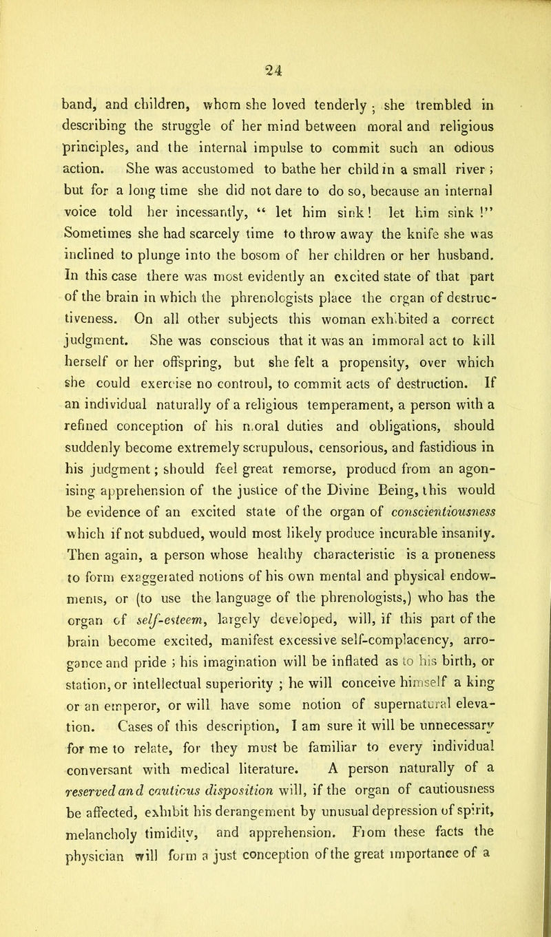 band, and children, whom she loved tenderly • she trembled in describing the struggle of her mind between moral and religious principles, and the internal impulse to commit such an odious action. She was accustomed to bathe her child in a small river ; but for a long time she did not dare to do so, because an internal voice told her incessantly, “ let him sink! let him sink!” Sometimes she had scarcely time to throw away the knife she was inclined to plunge into the bosom of her children or her husband. In this case there was most evidently an excited state of that part of the brain in which the phrenologists place the organ of destruc- tiveness. On all other subjects this woman exhibited a correct judgment. She was conscious that it was an immoral act to kill herself or her offspring, but she felt a propensity, over which she could exercise no controul, to commit acts of destruction. If an individual naturally of a religious temperament, a person with a refined conception of his moral duties and obligations, should suddenly become extremely scrupulous, censorious, and fastidious in his judgment; should feel great remorse, producd from an agon- ising apprehension of the justice of the Divine Being, this would be evidence of an excited state of the organ of conscientiousness which if not subdued, would most likely produce incurable insanily. Then again, a person whose healthy characteristic is a proneness to form exaggerated notions of his own mental and physical endow- ments, or (to use the language of the phrenologists,) who has the organ of self-esteem, largely developed, will, if this part of the brain become excited, manifest excessive self-complacency, arro- gance and pride ; his imagination will be inflated as to his birth, or station, or intellectual superiority ; he will conceive himself a king or an emperor, or will have some notion of supernatural eleva- tion. Cases of this description, I am sure it will be unnecessary for me to relate, for they must be familiar to every individual conversant with medical literature. A person naturally of a reserved and cautious disposition will, if the organ of cautiousness be affected, exhibit his derangement by unusual depression of spirit, melancholy timidity, and apprehension. Fiom these facts the physician will form a just conception of the great importance of a