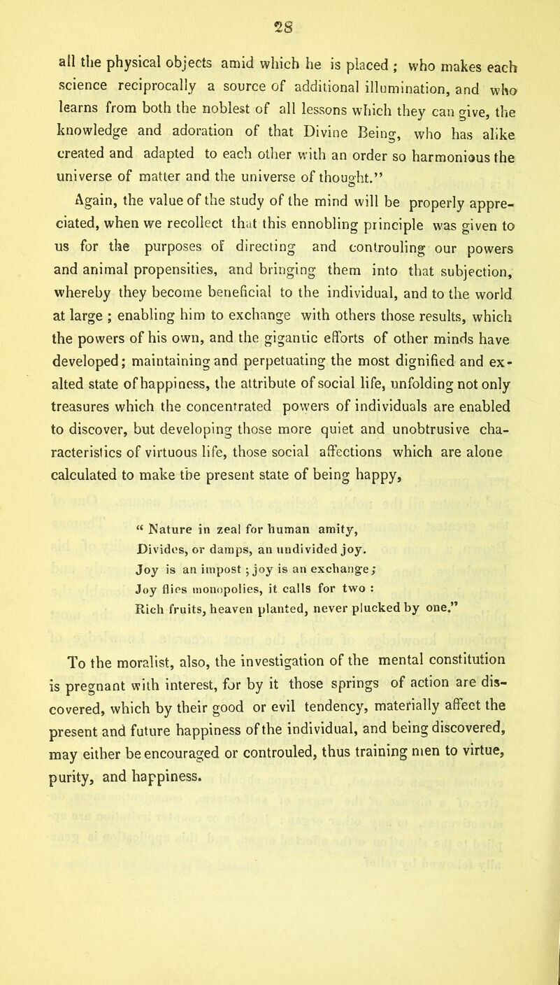 nil tliG physical objects amid which he is placed ; who makes each science reciprocally a source of additional illumination, and who learns from both the noblest of all lessons which they can give, the knowledge and adoration of that Divine Being, who has alike created and adapted to each other with an order so harmonious the universe of matter and the universe of thouo-ht.” o Again, the value of the study of the mind will be properly appre- ciated, when we recollect that this ennobling principle was given to us for the purposes of directing and controuling our powers and animal propensities, and bringing them into that subjection, whereby they become beneficial to the individual, and to the world at large ; enabling him to exchange with others those results, which the powers of his own, and the gigantic efforts of other minds have developed; maintaining and perpetuating the most dignified and ex- alted state of happiness, the attribute of social life, unfolding not only treasures which the concentrated powers of individuals are enabled to discover, but developing those more quiet and unobtrusive cha- racteristics of virtuous life, those social affections which are alone calculated to make the present state of being happy, “ Nature in zea! for human amity, Divides, or damps, an undivided joy. Joy is an impost ; joy is an exchange; Joy flies monopolies, it calls for two : Rich fruits, heaven planted, never plucked by one.” To the moralist, also, the investigation of the mental constitution is pregnant with interest, for by it those springs of action are dis- covered, which by their good or evil tendency, materially affeet the present and future happiness of the individual, and being discovered, may either be encouraged or controuled, thus training men to virtue, purity, and happiness.