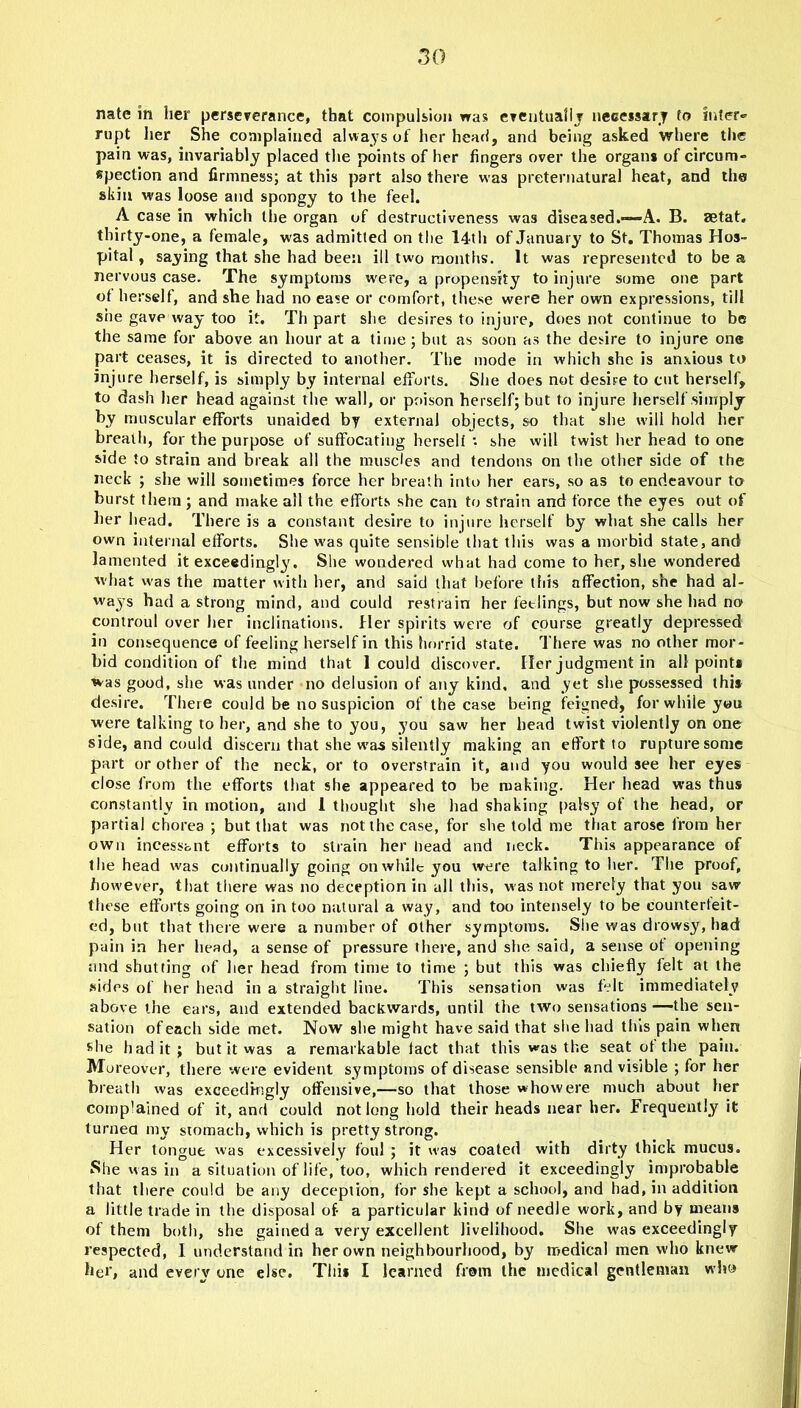 nate in her perseverance, that compulsion was eventually necessary to inter-” rupt her She complained always of her head, and being asked where the pain was, invariably placed the points of her fingers over the organs of circum- spection and firmness; at this part also there was preternatural heat, and the skin was loose and spongy to the feel. A case in which the organ of destructiveness was diseased.—A. B. aetat. thirty-one, a female, was admitted on the 14th of January to St, Thomas Hos- pital , saying that she had been ill two months. It was represented to be a nervous case. The symptoms were, a propensity to injure some one part ot herself, and she had no ease or comfort, these were her own expressions, till she gave way too it. Th part she desires to injure, does not continue to be the same for above an hour at a time; but as soon as the desire to injure one part ceases, it is directed to another. The mode in which she is anxious to injure herself, is simply by internal efforts. She does not desire to cut herself, to dash her head against the wall, or poison herself; but to injure herself simply by muscular efforts unaided by external objects, so that she will hold her breath, for the purpose of suffocating hersell • she will twist her head to one side to strain and break all the muscles and tendons on the other side of the neck ; she will sometimes force her breath into her ears, so as to endeavour to burst them ; and make all the efforts she can to strain and force the eyes out of her head. There is a constant desire to injure herself by what she calls her own internal efforts. She was quite sensible that tills was a morbid state, and lamented it exceedingly. She wondered what had come to her, she wondered what was the matter with her, and said that before this affection, she had al- way-s had a strong mind, and could restrain her feelings, but now she had no controul over her inclinations. Her spirits were of course greatly depressed in consequence of feeling herself in this horrid state. There was no other mor- bid condition of the mind that 1 could discover. Her judgment in all points was good, she was under no delusion of any kind, and yet she possessed this desire. There could be no suspicion of the case being feigned, for while you ■were talking to her, and she to you, you saw her head twist violently on one side, and could discern that she w'as silently making an effort to rupture some part or other of the neck, or to overstrain it, and you would see her eyes close from the efforts that she appeared to be making. Her head was thus constantly in motion, and 1 thought she had shaking patsy of the head, or partial chorea ; but that was not the case, for she told me that arose lrom her own incessant efforts to strain her bead and neck. This appearance of the head w'as continually going onwhileyou were talking to her. The proof, however, that there was no deception in all this, was not merely that you saw these efforts going on in too natural a way, and too intensely to be counterfeit- ed, but that there were a number of other symptoms. She was drowsy, had pain in her head, a sense of pressure there, and she said, a sense ot opening nnd shutting of her head from time to time ; but this was chiefly felt at the sides of her head in a straight line. This sensation was felt immediately above the ears, and extended backwards, until the two sensations—the sen- sation of each side met. Now she might have said that she had this pain when she had it; but it was a remarkable fact that this was the seat ot the pain. Moreover, there were evident symptoms of disease sensible and visible ; for her breath was exceedingly offensive,—so that those who were much about her comp'ained of it, and could not long hold their heads near her. Frequently it turned my stomach, which is pretty strong. Her tongue was excessively foul ; it was coated with dirty thick mucus. She was in a situation of life, too, which rendered it exceedingly improbable that there could be any deception, for she kept a school, and had, in addition a little trade in the disposal of- a particular kind of needle work, and by means of them both, she gained a very excellent livelihood. She was exceedingly respected, I understand in her own neighbourhood, by medical men who knew her, and every one else. This I learned from the medical gentleman who