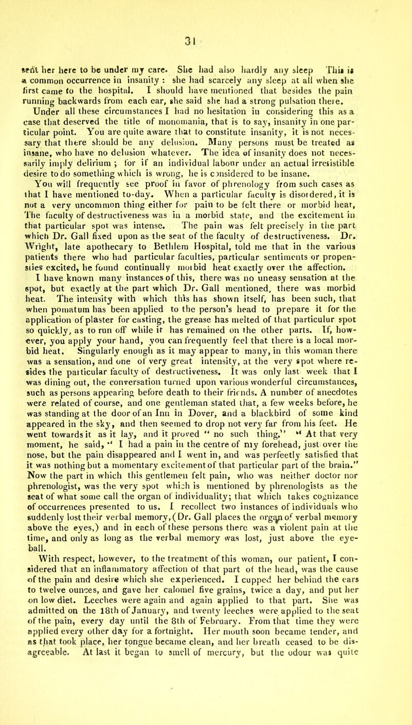 Sffit her here to be under my care. She had also hardly any sleep Thu u common occurrence in insanity : she had scarcely any sleep at all when she first came to the hospital. I should have mentioned that besides the pain running backwards from each ear, she said she had a strong pulsation theie. Under all these circumstances I had no hesitation in considering this as a case that deserved the title of monomania, that is to say, insanity in one par- ticular point. You are quite aware that to constitute insanity, it is not neces- sary that there should be any delusion. Many persons must be treated as insane, who have no delusion whatever. The idea of insanity does not neces- sarily imply delirium ; for if an individual labour under an actual irresistible desire to do something which is wrong, he is considered to be insane. You will frequently see proof in favor of phrenology from such cases as that I have mentioned to-day. When a particular faculty is disordered, it is not a very uncommon thing either for pain to be felt there or morbid hear, The faculty of destructiveness was in a morbid state, and the excitement in that particular spot was intense. The pain was felt precisely in the part which Dr. Gall fixed upon as the seat of the faculty of destructiveness. Dr. Wright, late apothecary to Bethlera Hospital, told me that in the various patients there who had particular faculties, particular sentiments or propen- siies excited, he found continually moibid heat exactly OTer the affection. I have known many instances of this, there was no uneasy sensation at the spot, but exactly at the part which Dr. Gall mentioned, there was morbid heat. The intensity with which this has shown itself, has been such, that when pomatum has been applied to the person’s head to prepare it for the application of plaster for casting, the grease has melted of that particulur spot so quickly, as to run off while it has remained on the other parts. If, how- ever, you apply your hand, you can frequently feel that there is a local mor- bid heat. Singularly enough as it may appear to many, in this woman there was a sensation, and one of very great intensity, at the very spot where re- tides the patticular faculty of destructiveness. It was only last week that I ■was dining out, the conversation turned upon various wonderful circumstances, such as persons appearing before death to their friends. A number of anecdotes were related of course, and one gentleman stated that, a few weeks before, he was standing at the door of an Inn in Dover, and a blackbird of some kind appeared in the sky, and then seemed to drop not very far from his feet. He went towards it as it lay7, and it proved “ no such thing.” “ At that very moment, he said, I had a pain in the centre of my forehead, just over the nose, but the pain disappeared and I went in, and was perfectly satisfied that it was nothing but a momentary excitement of that particular part of the brain.” Now the part in which this gentlemen felt pain, who was neither doctor nor phrenologist, was the very spot which is mentioned by phrenologists as the seat of what some call the organ of individuality; that which takes cognizance of occurrences presented to us. I recollect two instances of individuals who suddenly lost their verbal memory, (Dr. Gall places the orgryiof verbal memory above the eyes,) and in each of these persons there was a violent pain at the time, and only as long as the verbal memory was lost, just above the eye- ball. With respect, however, to the treatment of this woman, our patient, I con- sidered that an inflammatory7 affection of that part of the head, was the cause of the pain and desire which she experienced. I cupped her behind the ears to twelve ounces, and gave her calomel five grains, twice a day, and put her on low diet. Leeches were again and again applied to that part. She was admitted on the 18th of January, and twenty leeches were applied to the seat of the pain, every day7 until the 8th of February. From that time they were applied every other day for a fortnight. Her mouth soon became tender, and as that took place, her tongue became clean, and her breath ceased to be dis- agreeable. At last it began to smell of mercury, but the odour was quite