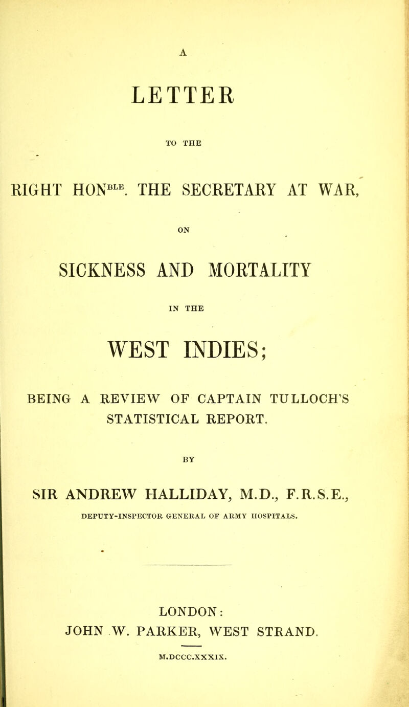 A LETTER TO THE RIGHT HON=“. THE SECRETARY AT WAR, ON SICKNESS AND MORTALITY IN THE WEST INDIES; BEING A REVIEW OF CAPTAIN TULLOCH’S STATISTICAL REPORT. BY SIR ANDREW HALLIDAY, M.D., F.R.S.E., DEPUTY-INSPECTOR GENERAL OF ARMY HOSPITALS. LONDON: JOHN W. PARKER, WEST STRAND. M.DCCC.XXXIX.
