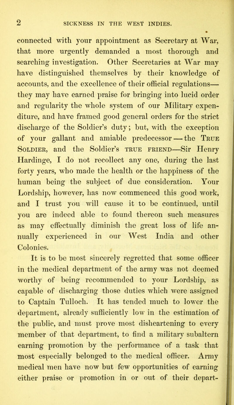 connected with your appointment as Secretary at War, that more urgently demanded a most thorough and searching investigation. Other Secretaries at War may have distinguished themselves by their knowledge of accounts, and the excellence of their official regulations— they may have earned praise for bringing into lucid order and regularity the whole system of our Military expen- diture, and have framed good general orders for the strict discharge of the Soldier’s duty; but, with the exception of your gallant and amiable predecessor — the True Soldier, and the Soldier’s true friend—Sir Henry Hardinge, I do not recollect any one, during the last forty years, who made the health or the happiness of the human being the subject of due consideration. Your Lordship, however, has now commenced this good work, and I trust you will cause it to be continued, until you are indeed able to found thereon such measures as may effectually diminish the great loss of life an- nually experienced in our West India and other Colonies. It is to be most sincerely regretted that some officer in the medical department of the army was not deemed worthy of being recommended to your Lordship, as capable of discharging those duties which were assigned to Captain Tulloch. It has tended much to lower the department, already sufficiently low in the estimation of the public, and must prove most disheartening to every member of that department, to find a military subaltern earning promotion by the performance of a task that most especially belonged to the medical officer. Army medical men have now but few opportunities of earning either praise or promotion in or out of their depart-