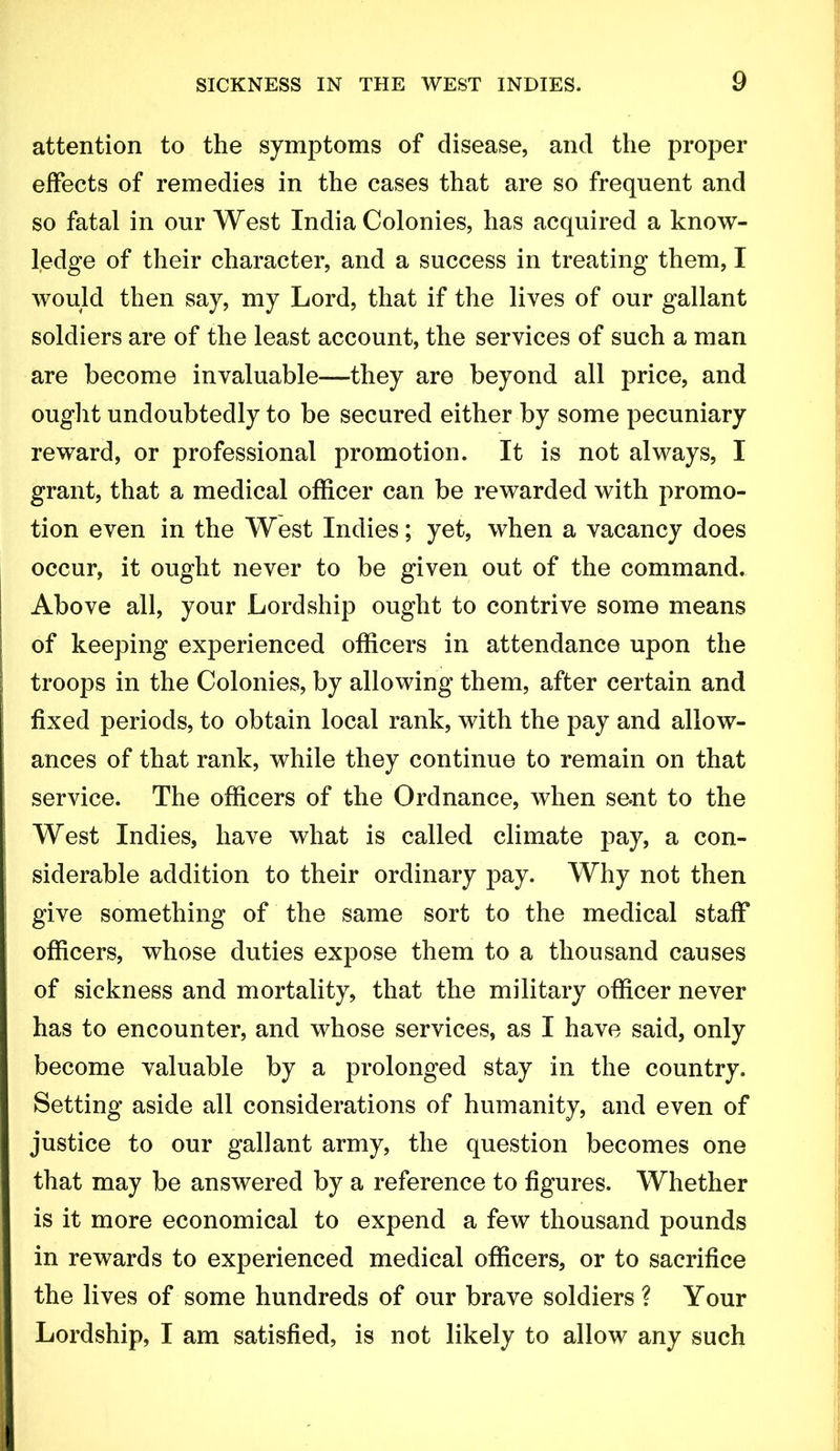 attention to the symptoms of disease, and the proper effects of remedies in the cases that are so frequent and so fatal in our West India Colonies, has acquired a know- ledge of their character, and a success in treating them, I would then say, my Lord, that if the lives of our gallant soldiers are of the least account, the services of such a man are become invaluable—they are beyond all price, and ought undoubtedly to be secured either by some pecuniary reward, or professional promotion. It is not always, I grant, that a medical officer can be rewarded with promo- tion even in the West Indies; yet, when a vacancy does occur, it ought never to be given out of the command. Above all, your Lordship ought to contrive some means of keeping experienced officers in attendance upon the troops in the Colonies, by allowing them, after certain and fixed periods, to obtain local rank, with the pay and allow- ances of that rank, while they continue to remain on that service. The officers of the Ordnance, when seut to the West Indies, have what is called climate pay, a con- i siderable addition to their ordinary pay. Why not then I give something of the same sort to the medical staff officers, whose duties expose them to a thousand causes of sickness and mortality, that the military officer never has to encounter, and whose services, as I have said, only become valuable by a prolonged stay in the country. Setting aside all considerations of humanity, and even of justice to our gallant army, the question becomes one that may be answered by a reference to figures. Whether is it more economical to expend a few thousand pounds in rewards to experienced medical officers, or to sacrifice the lives of some hundreds of our brave soldiers ? Your Lordship, I am satisfied, is not likely to allow any such