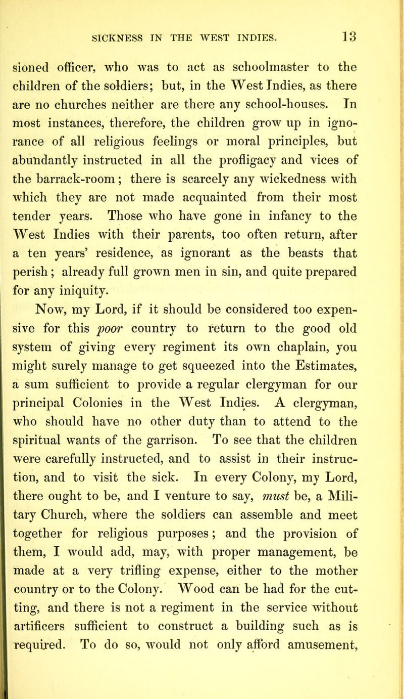 sioned officer, who was to act as schoolmaster to the children of the soldiers; but, in the West Indies, as there are no churches neither are there any school-houses. In most instances, therefore, the children grow up in igno- rance of all religious feelings or moral principles, but abundantly instructed in all the profligacy and vices of the barrack-room; there is scarcely any wickedness with which they are not made acquainted from their most tender years. Those who have gone in infancy to the West Indies with their parents, too often return, after a ten years’ residence, as ignorant as the beasts that perish; already full grown men in sin, and quite prepared for any iniquity. Now, my Lord, if it should be considered too expen- sive for this foor country to return to the good old system of giving every regiment its own chaplain, you might surely manage to get squeezed into the Estimates, a sum sufficient to provide a regular clergyman for our principal Colonies in the West Indies. A clergyman, who should have no other duty than to attend to the spiritual wants of the garrison. To see that the children were carefully instructed, and to assist in their instruc- tion, and to visit the sick. In every Colony, my Lord, there ought to be, and I venture to say, must be, a Mili- tary Church, where the soldiers can assemble and meet together for religious purposes; and the provision of them, I would add, may, with proper management, be made at a very trifling expense, either to the mother country or to the Colony. Wood can be had for the cut- ting, and there is not a regiment in the service without artificers sufficient to construct a building such as is required. To do so, would not only afford amusement.