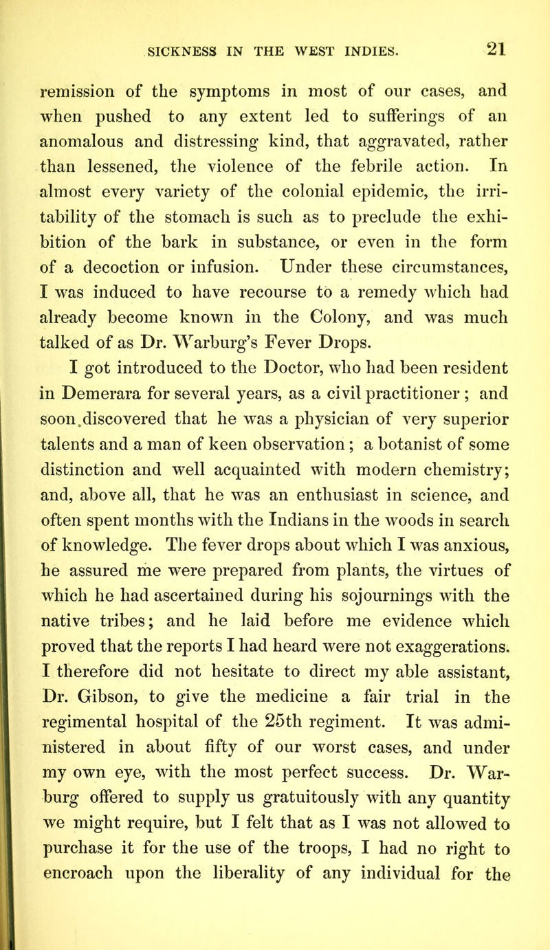 remission of the symptoms in most of our cases, and when pushed to any extent led to sufferings of an anomalous and distressing kind, that aggravated, rather than lessened, the violence of the febrile action. In almost every variety of the colonial epidemic, the irri- tability of the stomach is such as to preclude the exhi- bition of the bark in substance, or even in the form of a decoction or infusion. Under these circumstances, I was induced to have recourse to a remedy which had already become known in the Colony, and was much talked of as Dr. Warburg’s Fever Drops. I got introduced to the Doctor, who had been resident in Demerara for several years, as a civil practitioner ; and soon.discovered that he was a physician of very superior talents and a man of keen observation; a botanist of some distinction and well acquainted with modern chemistry; and, above all, that he was an enthusiast in science, and often spent months with the Indians in the woods in search of knowledge. The fever drops about which I was anxious, he assured me were prepared from plants, the virtues of which he had ascertained during his sojournings with the native tribes; and he laid before me evidence which proved that the reports I had heard were not exaggerations. I therefore did not hesitate to direct my able assistant, Dr. Gibson, to give the medicine a fair trial in the regimental hospital of the 25th regiment. It was admi- nistered in about fifty of our worst cases, and under my own eye, with the most perfect success. Dr. War- burg offered to supply us gratuitously with any quantity we might require, but I felt that as I was not allowed to purchase it for the use of the troops, I had no right to encroach upon the liberality of any individual for the