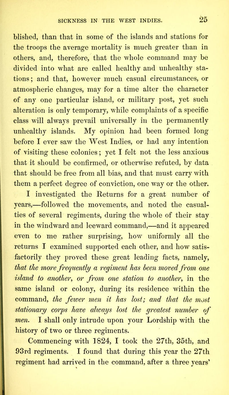 blislied, than that in some of the islands and stations for the troops the average mortality is much greater than in others, and, therefore, that the whole command may be divided into what are called healthy and unhealthy sta- tions ; and that, however much casual circumstances, or atmospheric changes, may for a time alter the character of any one particular island, or military post, yet such alteration is only temporary, while complaints of a specific class will always prevail universally in the permanently unhealthy islands. My opinion had been formed long before I ever saw the West Indies, or had any intention of visiting these colonies; yet I felt not the less anxious that it should be confirmed, or otherwise refuted, by data that should be free from all bias, and that must carry with them a perfect degree of conviction, one way or the other. I investigated the Heturns for a great number of years,—followed the movements, and noted the casual- ties of several regiments, during the whole of their stay in the windward and leeward command,—and it appeared even to me rather surprising, how uniformly all the returns I examined supported each other, and how satis- factorily they proved these great leading facts, namely, that the more frequently a regiment has been snored from one island to another^ or from one station to another^ in the same island or colony, during its residence within the command, the fewer men it has lost; and that the most stationary corps have always lost the greatest number of men. I shall only intrude upon your Lordship with the history of two or three regiments. Commencing with 1824, I took the 27th, 35th, and 93rd regiments. I found that during this year the 27th regiment had arrived in the command, after a three years'