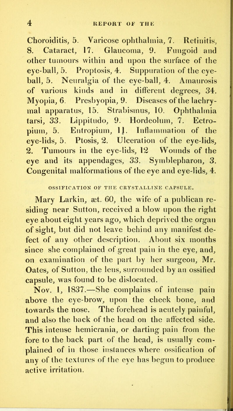 Choroiditis, 5. Varicose ophthalmia, 7. Retinitis, 8. Cataract, 17. Glaucoma, 9. Fungoid and other tumours within and upon the surface of the eye-ball, 5. Proptosis, 4. Suppuration of the eye- ball, 5. Neuralgia of the eye-ball, 4. Amaurosis of various kinds and in different degrees, 34. Myopia, 6. Presbyopia, 9. Diseases of the lachry- mal apparatus, 15. Strabismus, 10. Ophthalmia tarsi, 33. Lippitudo, 9. Hordeolum, 7. Ectro- pium, 5. Entropium, Ij. Inflammation of the eye-lids, 5. Ptosis, 2. Ulceration of the eye-lids, 2. Tumours in the eye-lids, 12 Wounds of the eye and its appendages, 33. Symblepharon, 3. Congenital malformations of the eye and eye-lids, 4. OSSIFICATION^ OF THE CRYSTALLINE CAPSULE. Mary Larkin, aet. 60, the wife of a publican re- siding near Sutton, received a blow upon the right eye about eight years ago, which deprived the organ of sight, but did not leave behind any manifest de- fect of any other description. About six months since she complained of great pain in the eye, and, on examination of the part by her surgeon, Mr. Oates, of Sutton, the lens, surrounded by an o.ssified capsule, was found to be dislocated. Nov. 1, 1837.—She complains of intense pain above the eye-brow, upon the cheek bone, and towards the nose. The forehead is acutely painful, and also the back of the head on the affected side. This intense hemicrania, or darting pain from the fore to the back part of the head, is usually com- plained of in those iiistances where ossification of any of the textures of the eye has begun to produce active irritation.