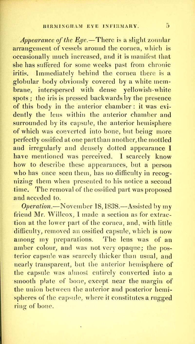 Appearance of the Ej/e.—There is a slight zoiuilar arrangement of vessels around the cornea, which is occasionally much increased, and it is manifest that she has suffered for some weeks past from chroiiic iritis. Immediately behind the cornea there is a globular body obviously covered by a white mem- brane, interspersed with dense yellowish-white spots ; the iris is pressed backwards by the presence of this body in the anterior chamber : it was evi- dently the lens within the anterior chamber and surrounded by its capsule, the anterior hemisphere of which was converted into bone, but being more perfectly ossified at one part than another, the mottled and irregularly and densely dotted appearance I have mentioned was perceived. I scarcely know how to describe these appearances, but a person who has once seen them, has no difficulty in recog- nizing them when presented to his notice a second time. The removal of tlie ossified part was proposed and acceded to. Operation.—November 18,1838.—Assisted by my friend Mr. Willcox, I made a section as for extrac- tion at the lower part of the cornea, and, with little difficulty, removed an ossified capsule, which is now among my preparations. The lens was of an amber colour, and was not very opaque; the pos- terior capsule was scarcely thicker than usual, and nearly transparent, but the anterior hemisphere of the capsule was almost entirely converted into a smooth plate of bone, except near the margin of the union between the anterior and posterior hemi- spheres of the capsule, where it constitutes a rugged rin<r of bone.