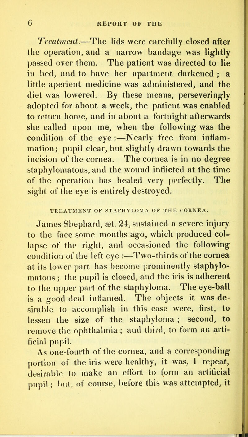 Treatment.—-The lids were carefully closed after the operation, and a narrow bandage was lightly passed over them. The patient was directed to lie in bed, and to have her apartment darkened ; a little aperient medicine was administered, and the diet was lowered. By these means, perseveringly adopted for about a week, the patient was enabled to return home, and in about a fortnight afterwards she called upon me, when the following was the condition of the eye :—Nearly free from inflam- mation; pupil clear, but slightly drawn towards the incision of the cornea. The cornea is in no degree staphylomatous, and the wound inflicted at the time of the operation has healed very perfectly. The sight of the eye is entirely destroyed. TREATMENT OF STAPHYLOMA OF THE CORNEA. James Shephard, aet. 24, sustained a severe injury to the face some months ago, which produced col- lapse of the right, and occasioned the following condition of the left eye :—Two-thirds of the cornea at its lower part has become prominently staphylo- matous ; the pupil is closed, and the iris is adherent to the upper part of the staphyloma. The eye-ball is a good deal inflamed. The objects it was de- sirable to accomplish in this case were, first, to lessen the size of the staphyloma; second, to remove the ophthalmia; and third, to form an arti- ficial pupil. As one-fourth of the cornea, and a corresponding portion of the iris were healthy, it was, I repeat, desirable to make an effort to form an artificial pupil ; but, of course, before this was attempted, it