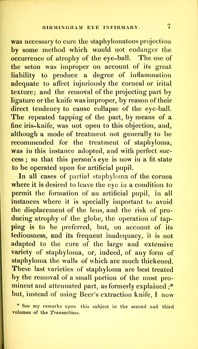 was necessary to cure the staphylornatous projection by some method which would not endanger the occurrence of atrophy of the eye-ball. The use of the seton was improper on account of its great liability to produce a degree of indammation adequate to affect injuriously the corneal or irital texture; and the removal of the projecting part by ligature or the knife was improper^ by reason of their direct tendency to cause collapse of the eye-ball. The repeated tapping of the part, by means of a fine iris-knife, was not open to this objection, and, although a mode of treatment not generally to be recommended for the treatment of staphyloma, was in this instance adopted, and with perfect suc- cess ; so that this person’s eye is now in a fit state to be operated upon for artificial pupil. In all cases of partial staphyloma of the cornea where it is desired to leave the eye in a condition to permit the formation of an artificial pupil, in all instances where it is specially important to avoid the displacement of the lens, and the risk of pro- ducing atrophy of the globe, the operation of tap- ping is to be preferred, but, on account of its tediousness, and its frequent inadequacy, it is not adapted to the cure of the large and extensive variety of staphyloma, or, indeed, of any form of staphyloma the walls of which are much thickened. These last varieties of staphyloma are best treated by the removal of a small portion of the most pro- minent and attenuated part, as formerly explained but, instead of using Beer’s extraction knife, I now * See my remarks upon this subject in the second and third volumes of the Transactions.