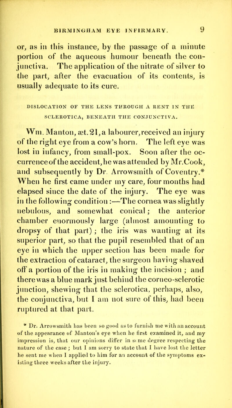 or, as in tliis instance, by the passage of a minute portion of the aqueous humour beneath the con- junctiva. The application of the nitrate of silver to the part, after the evacuation of its contents, is usually adequate to its cure. DISLOCATION OF THE LENS THROUGH A RENT IN ThF SCLEROTICA, BENEATH THE CONJUNCTIVA. Wm. Manton, aet.21,a labourer,received an injury of the right eye from a cow’s horn. The left eye was lost in infancy, from small-pox. Soon after the oc- currence of the accident,he was attended by Mr.Cook, and subsequently by Dr. Arrowsmith of Coventry.* When he first came under my care, four months had elapsed since the date of the injury. The eye was in the following condition The cornea was slightly nebulous, and somewhat conical; the anterior chamber enormously large (almost amounting to dropsy of that part) ; the iris was wanting at its superior part, so that the pupil resembled that of an eye in which the upper section has been made for the extraction of cataract, the surgeon having shaved off a portion of the iris in making the incision ; and there was a blue mark just behind the corneo-sclerotic junction, shewing that the sclerotica, perhaps, also, the conjunctiva, but I am not sure of this, had been ruptured at that part. * Dr. Arrowsmith has been so good as to furnish me with an account of the appearance of Manton’s eye when he first examined it, and my impression is, that our opinions differ in s( me degree respecting the nature of the case ; but I am sorry to state that 1 have lost the letter he sent me when I applied to him for an account of the symptoms ex« isting three weeks after the injury.
