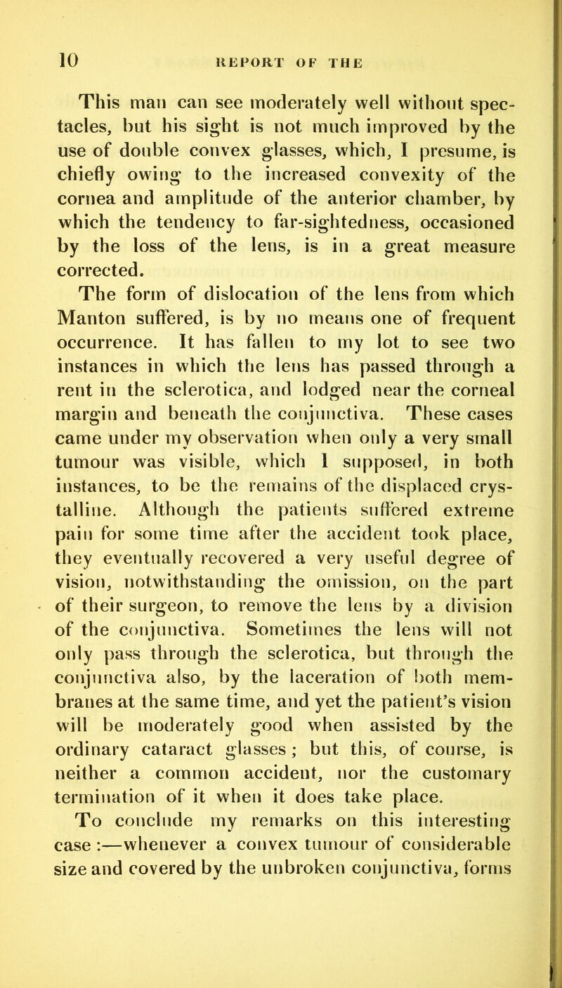 This mail can see moderately well without spec- tacles, but his sight is not much improved by the use of double convex glasses, which, I presume, is chiefly owing to the increased convexity of the cornea and amplitude of the anterior chamber, by which the tendency to far-sightedness, occasioned by the loss of the lens, is in a great measure corrected. The form of dislocation of the lens from which Manton suffered, is by no means one of frequent occurrence. It has fallen to my lot to see two instances in which the lens has passed through a rent in the sclerotica, and lodged near the corneal margin and beneath the conjunctiva. These cases came under my observation when only a very small tumour was visible, which 1 supposed, in both instances, to be the remains of the displaced crys- talline. Although the patients suffered extreme pain for some time after the accident took place, they eventually recovered a very useful degree of vision, notwithstanding the omission, on the part of their surgeon, to remove the lens by a division of the conjunctiva. Sometimes the lens will not only pass through the sclerotica, but through tlie conjunctiva also, by the laceration of both mem- branes at the same time, and yet the patient’s vision will be moderately good when assisted by the ordinary cataract glasses; but this, of course, is neither a common accident, nor the customary termination of it when it does take place. To conclude my remarks on this interesting case :—whenever a convex tumour of considerable size and covered by the unbroken conjunctiva, forms