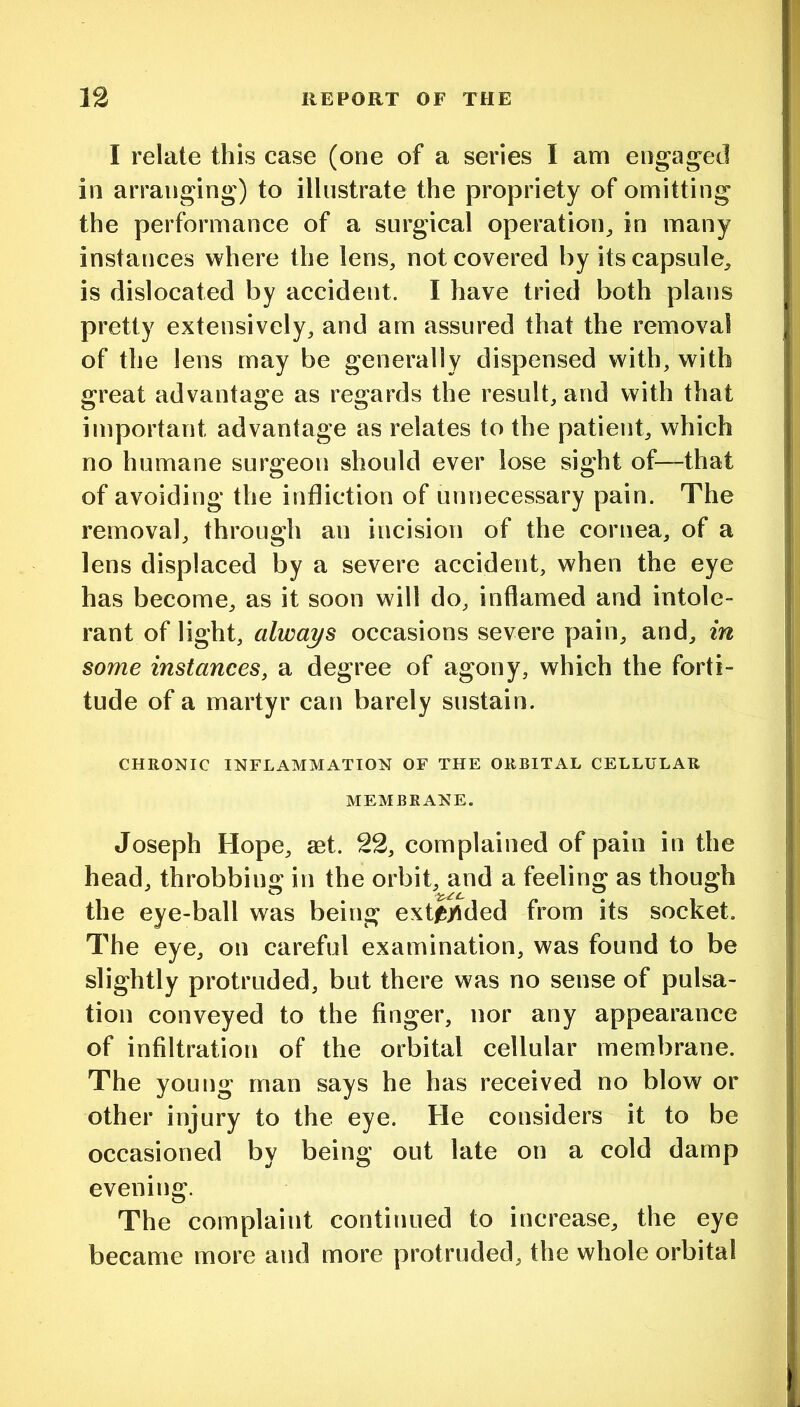 I relate this case (one of a series I am engag^ed in arranging) to illustrate the propriety of omitting the performance of a surgical operation^ in many instances where the lens, not covered by its capsule, is dislocated by accident. I have tried both plans pretty extensively, and am assured that the removal of the lens may be generally dispensed with, with great advantage as regards the result, and with that important advantage as relates to the patient, which no humane surgeon should ever lose sight of—that of avoiding the infliction of unnecessary pain. The removal, through an incision of the cornea, of a lens displaced by a severe accident, when the eye has become, as it soon will do, inflamed and intole- rant of light, always occasions severe pain, and, in some instances, a degree of agony, which the forti- tude of a martyr can barely sustain. CHRONIC INFLAMMATION OF THE ORBITAL CELLULAR MEMBRANE. Joseph Hope, aet. 22, complained of pain in the head, throbbing in the orbit, and a feeling as though the eye-ball was being exti&yided from its socket. The eye, on careful examination, was found to be slightly protruded, but there was no sense of pulsa- tion conveyed to the finger, nor any appearance of infiltration of the orbital cellular membrane. The young man says he has received no blow or other injury to the eye. He considers it to be occasioned by being out late on a cold damp evening. The complaint continued to increase, the eye became more and more protruded, the whole orbital