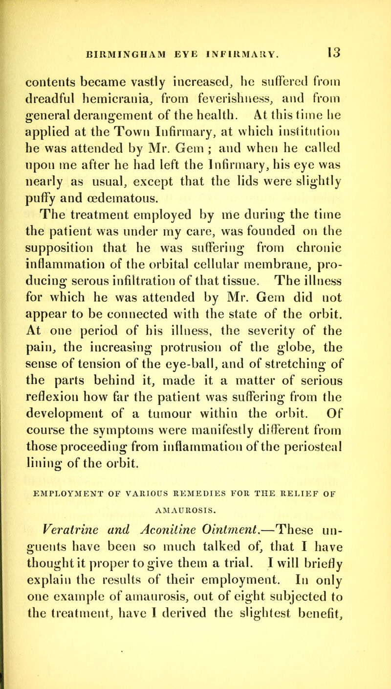 contents became vastly increased, he sufTered from dreadful hemicrania, from feverishness, and from general derangement of the health. At this time lie applied at the Town Infirmary, at which institution he was attended by Mr. Gem ; and when he called upon me after he had left the Infirmary, his eye was nearly as usual, except that the lids were slightly puffy and oedematous. The treatment employed by me during the time the patient was under my care, was founded on the supposition that he was suffering from chronic inflammation of the orbital cellular membrane, pro- ducing serous infiltration of that tissue. The illness for which he was attended by Mr. Gem did not appear to be connected with the state of the orbit. At one period of his illness, the severity of the pain, the increasing protrusion of the globe, the sense of tension of the eye-ball, and of stretching of the parts behind it, made it a matter of serious reflexion how far the patient was suffering from the development of a tumour within the orbit. Of course the symptoms were manifestly different from those proceeding from inflammation of the periosteal lining of the orbit. EMPLOYMENT OF VARIOUS REMEDIES FOR THE RELIEF OF AMAUROSIS. Veratrine and Aconitine Ointment,—These un- guents have been so much talked of, that I have thought it proper to give them a trial. I will briefly explain the results of their employment. In only one example of amaurosis, out of eight subjected to the treatment, have I derived the slightest benefit.