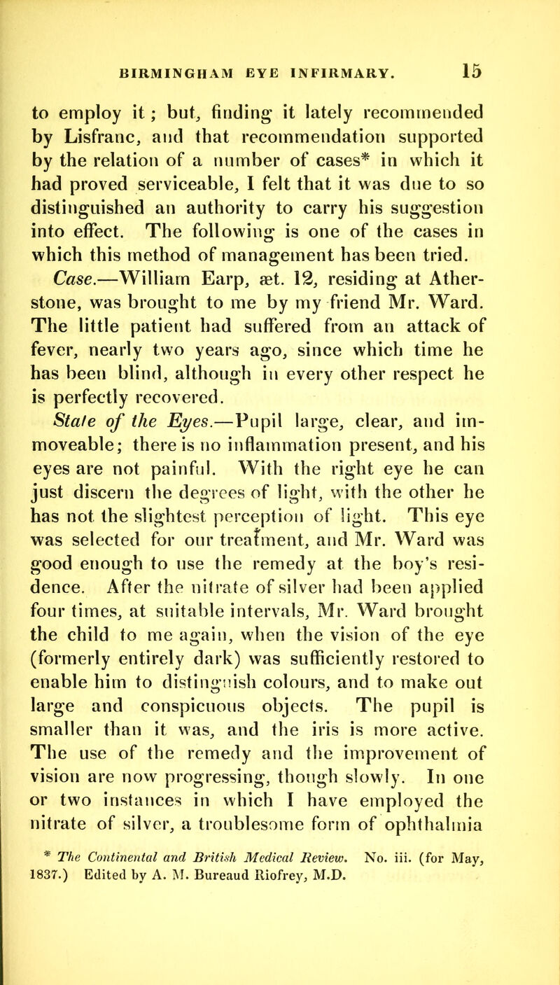 to employ it; but^ finding it lately recommended by Lisfranc, and that recommendation supported by the relation of a number of cases^ in which it had proved serviceable, I felt that it was due to so distinguished an authority to carry his suggestion into effect. The following is one of the cases in which this method of management has been tried. Case.—William Earp, aet. 12, residing at Ather- stone, was brought to me by my friend Mr. Ward. The little patient had suffered from an attack of fever, nearly two years ago, since which time he has been blind, although in every other respect he is perfectly recovered. Stafe of the Eyes.—Pupil large, clear, and im- moveable; there is no inflammation present, and his eyes are not painful. With the right eye he can just discern the degrees of light, with the other he has not the slightest perception of light. This eye was selected for our treatment, and Mr. Ward was good enough to use the remedy at the boy’s resi- dence. After the nitrate of silver had been applied four times, at suitable intervals, Mr. Ward brought the child to me again, when the vision of the eye (formerly entirely dark) was sufficiently restored to enable him to distinguish colours, and to make out large and conspicuous objects. The pupil is smaller than it was, and the iris is more active. The use of the remedy and the improvement of vision are now progressing, though slowly. In one or two instances in which I have employed the nitrate of silver, a troublesome fonn of ophthalmia * The Continental and British Medical Review. No. iii. (for May, 1837.) Edited by A. M. Bureaud Riofrey, M.D.