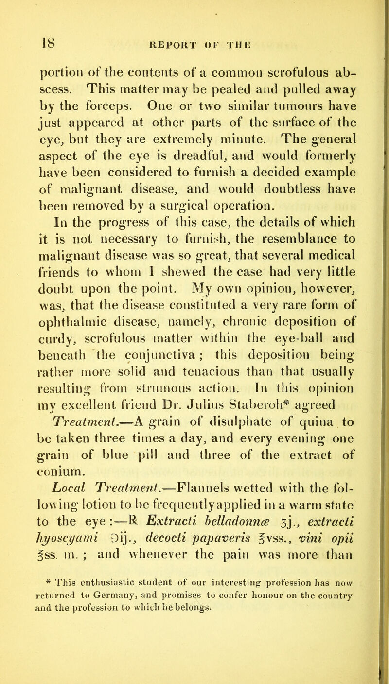 portion of the contents of a common scrofulous ab- scess. This matter may be pealed and pulled away by the forceps. One or two similar tumours have just appeared at other parts of the surface of the eye^ but they are extremely minute. The general aspect of the eye is dreadfub and would formerly have been considered to furnish a decided example of malignant disease, and would doubtless have been removed by a surgical operation. In the progress of this case, the details of which it is not necessary to furnish, the resemblance to malignant disease was so great, that several medical friends to whom I shewed the case had very little doubt upon the point. My own opinion, however, was, that the disease constituted a very rare form of ophthalmic disease, namely, chronic deposition of curdy, scrofulous matter within the eye-ball and beneath the conjunctiva; this deposition being ratlier more solid and tenacious than that usually resulting from strumous action. In this opinion my excellent friend Dr. Julius Staberoh^ agreed Treatment,—A grain of disulphate of quina to be taken three times a day, and every evening one grain of blue pill and three of the extract of conium. Local Treatment.—Flannels wetted with the fol- lowing lotion to be frcquentlyapplied in a warm state to the eye :—R Extracti belladonncs 3j., extracti hyosc^ami 9ij., decocti papaveris Jvss., vini opii §ss m. ; and whenever the pain was more than * This enthusiastic student of our interesting profession has now returned to Germany, and promises to confer honour on the country and the profession to which he belongs.