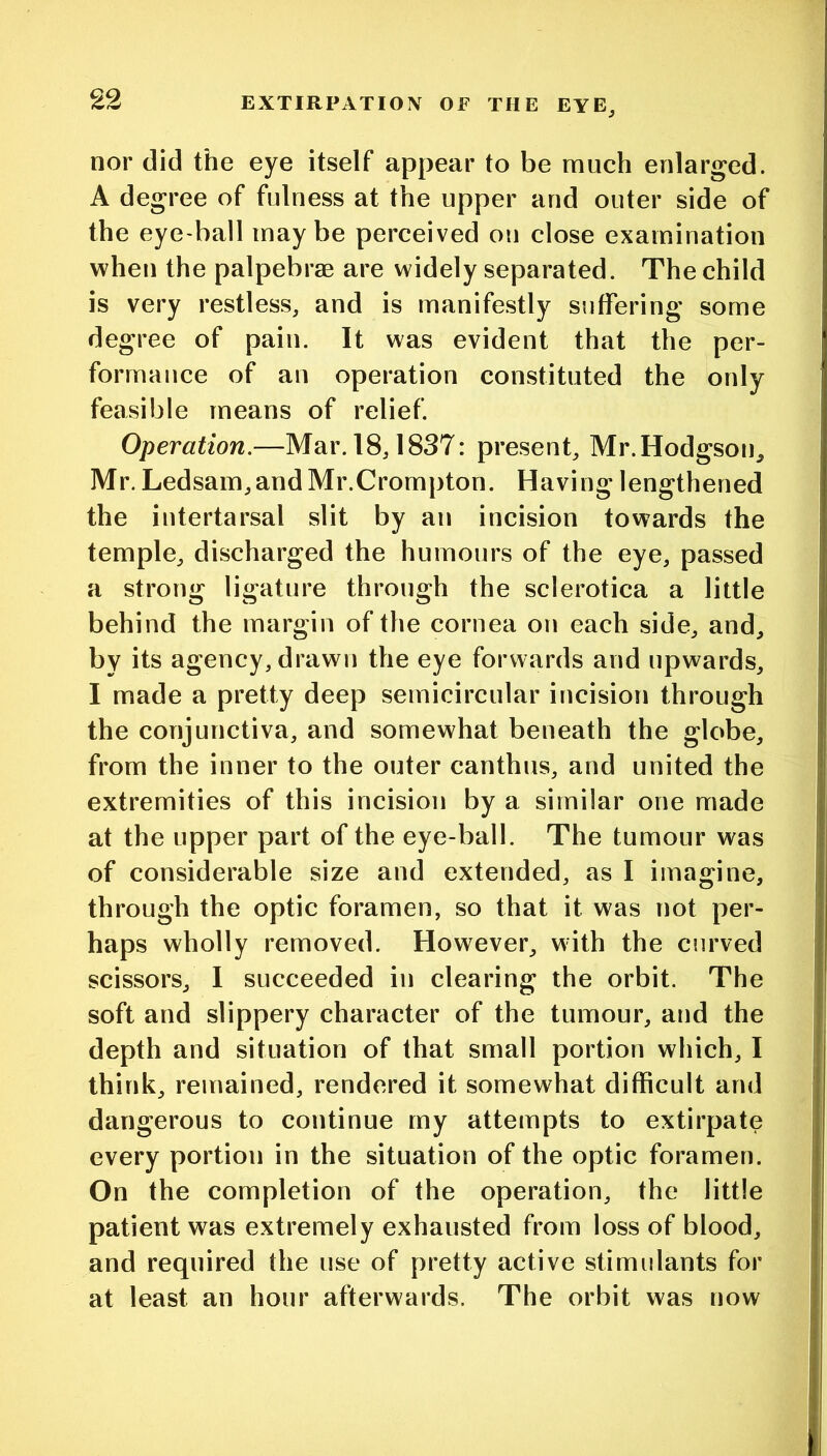 nor did the eye itself appear to be much enlarged. A degree of fulness at the upper and outer side of the eye-ball maybe perceived on close examination when the palpebrae are widely separated. The child is very restless, and is manifestly suffering some degree of pain. It was evident that the per- formance of an operation constituted the only feasible means of relief. Operation.—Mar. 18,1837: present, Mr.Hodgson^ Mr. Ledsam, and Mr.Crompton. Having lengthened the intertarsal slit by an incision towards the temple, discharged the humours of the eye, passed a strong ligature through the sclerotica a little behind the margin of the cornea on each side, and, by its agency, drawn the eye forwards and upwards, I made a pretty deep semicircular incision through the conjunctiva, and somewhat beneath the globe, from the inner to the outer canthus, and united the extremities of this incision by a similar one made at the upper part of the eye-ball. The tumour was of considerable size and extended, as I imagine, through the optic foramen, so that it was not per- haps wholly removed. However, with the curved scissors, I succeeded in clearing the orbit. The soft and slippery character of the tumour, and the depth and situation of that small portion which, I think, remained, rendered it somewhat difficult and dangerous to continue my attempts to extirpate every portion in the situation of the optic foramen. On the completion of the operation, the little patient was extremely exhausted from loss of blood, and required the use of pretty active stimulants for at least an hour afterwards. The orbit was now