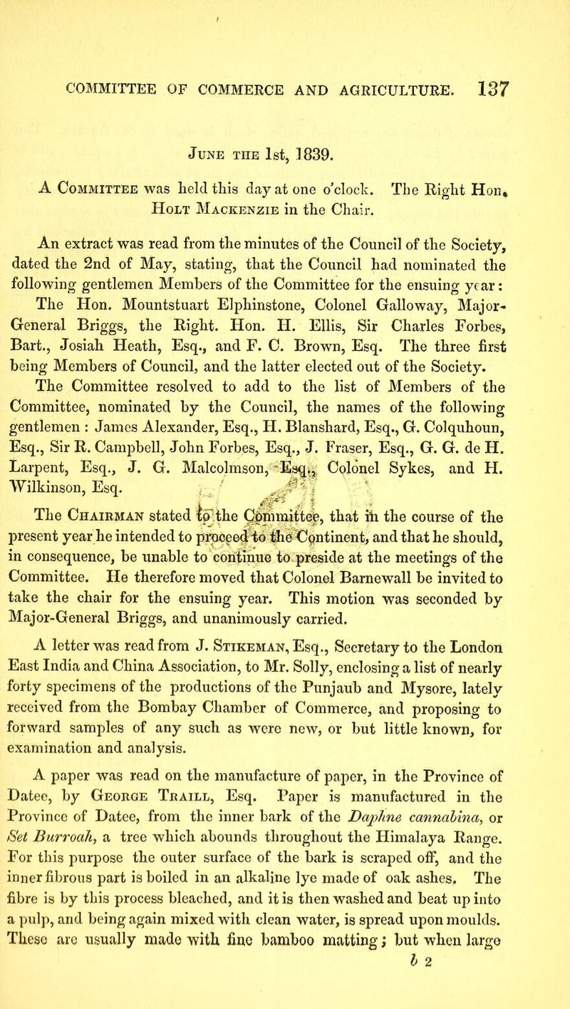 June the 1st, 1839. A Committee was held this day at one o’clock. The Right Hon» Holt Mackenzie in the Chair. An extract was read from the minutes of the Council of the Society, dated the 2nd of May, stating, that the Council had nominated the following gentlemen Members of the Committee for the ensuing year: The Hon. Mountstuart Elphinstone, Colonel Galloway, Major- General Briggs, the Right. Hon. H. Ellis, Sir Charles Forbes, Bart., Josiah Heath, Esq., and F. C. Brown, Esq. The three first being Members of Council, and the latter elected out of the Society. The Committee resolved to add to the list of Members of the Committee, nominated by the Council, the names of the following gentlemen : James Alexander, Esq., H. Blanshard, Esq., G. Colquhoun, Esq., Sir R. Campbell, John Forbes, Esq., J. Fraser, Esq., G. G. de H. Larpent, Esq., J. G. Malcolmson, ~Esq., Colonel Sykes, and H. Wilkinson, Esq. Mr .* I The Chairman stated to the Qfihimittee, that ih the course of the present year he intended to proceed to the Continent, and that he should, in consequence, be unable to continue to preside at the meetings of the Committee. He therefore moved that Colonel Barnewall be invited to take the chair for the ensuing year. This motion was seconded by Major-General Briggs, and unanimously carried. A letter was read from J. Stikeman, Esq., Secretary to the London East India and China Association, to Mr. Solly, enclosing a list of nearly forty specimens of the productions of the Punjaub and Mysore, lately received from the Bombay Chamber of Commerce, and proposing to forward samples of any such as were new, or but little known, for examination and analysis. A paper was read on the manufacture of paper, in the Province of Datee, by George Traill, Esq. Paper is manufactured in the Province of Datee, from the inner bark of the Daphne cannahina, or Set Burroah, a tree which abounds throughout the Himalaya Range. For this purpose the outer surface of the bark is scraped off, and the inner fibrous part is boiled in an alkaline lye made of oak ashes. The fibre is by this process bleached, and it is then washed and beat up into a pulp, and being again mixed with clean water, is spread upon moulds. These are usually made with fine bamboo matting; but when large b 2