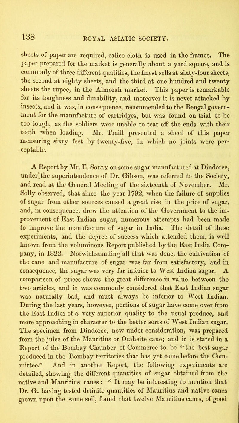 sheets of paper are required, calico cloth is used in the frames. The paper prepared for the market is generally about a yard square, and is commonly of three different qualities, the finest sells at sixty-four sheets, the second at eighty sheets, and the third at one hundred and twenty sheets the rupee, in the Almorah market. This paper is remarkable for its toughness and durability, and moreover it is never attacked by insects, and it was, in consequence, recommended to the Bengal govern- ment for the manufacture of cartridges, but was found on trial to be too tough, as the soldiers were unable to tear off the ends with their teeth when loading. Mr. Traill presented a sheet of this paper measuring sixty feet by twenty-five, in which no joints were per- ceptable. A Report by Mr. E. Solly on some sugar manufactured at Dindoree, under] the superintendence of Dr. Gibson, was referred to the Society, and read at the General Meeting of the sixteenth of November. Mr. Solly observed, that since the year 1792, when the failure of supplies of sugar from other sources caused a great rise in the price of sugar, and, in consequence, drew the attention of the Government to the im- provement of East Indian sugar, numerous attempts had been made to improve the manufacture of sugar in India. The detail of these experiments, and the degree of success which attended them, is well known from the voluminous Report published by the East India Com- pany, in 1822. Notwithstanding all that was done, the cultivation of the cane and manufacture of sugar was far from satisfactory, and in consequence, the sugar was very far inferior to West Indian sugar. A comparison of prices shows the great difference in value between the two articles, and it was commonly considered that East Indian sugar was naturally bad, and must always be inferior to West Indian. During the last years, however, portions of sugar have come over from the East Indies of a very superior quality to the usual produce, and more approaching in character to the better sorts of West Indian sugar. The specimen from Dindoree, now under consideration, was prepared from the juice of the Mauritius or Otaheite cane; and it is stated in a Report of the Bombay Chamber of Commerce to be “ the best sugar produced in the Bombay territories that has yet come before the Com- mittee.” And in another Report, the following experiments are detailed, showing the different quantities of sugar obtained from the native and Mauritius canes : “ It may be interesting to mention that Dr. G. having tested definite quantities of Mauritius and native canes grown upon the same soil, found that twelve Mauritius canes, of good