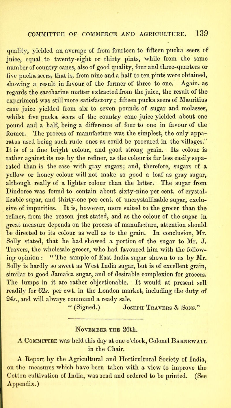 quality, yielded an average of from fourteen to fifteen pucka seers of juice, equal to twenty-eight or thirty pints, while from the same number of country canes, also of good quality, four and three-quarters or five pucka seers, that is, from nine and a half to ten pints were obtained, showing a result in favour of the former of three to one. Again, as regards the saccharine matter extracted from the juice, the result of the experiment was still more satisfactory; fifteen pucka seers of Mauritius cane juice yielded from six to seven pounds of sugar and molasses, whilst five pucka seers of the country cane juice yielded about one pound and a half, being a difference of four to one in favour of the former. The process of manufacture was the simplest, the only appa- ratus used being such rude ones as could be procured in the villages.” It is of a fine bright colour, and good strong grain. Its colour is rather against its use by the refiner, as the colour is far less easily sepa- rated than is the case with gray sugars; and, therefore, sugars of a yellow or honey colour will not make so good a loaf as gray sugar, although really of a lighter colour than the latter. The sugar from Dindoree was found to contain about sixty-nine per cent, of crystal- lizable sugar, and thirty-one per cent, of uncrystallizable sugar, exclu- sive of impurities. It is, however, more suited to the grocer than the refiner, from the reason just stated, and as the colour of the sugar in great measure depends on the process of manufacture, attention should be directed to its colour as well as to the grain. In conclusion, Mr. Solly stated, that he had showed a portion of the sugar to Mr. J. Travers, the wholesale grocer, who had favoured him with the follow- ing opinion : u The sample of East India sugar shown to us by Mr. Solly is hardly so sweet as West India sugar, but is of excellent grain, similar to good Jamaica sugar, and of desirable complexion for grocers. The lumps in it are rather objectionable. It would at present sell readily for 62s. per cwt. in the London market, including the duty of 24s., and will always command a ready sale. “ (Signed.) Joseph Travers & Sons.” November the 26th. A Committee was held this day at one o’clock, Colonel Barnewall in the Chair. A Report by the Agricultural and Horticultural Society of India, on the measures which have been taken with a view to improve the Cotton cultivation of India, was read and ordered to be printed. (See Appendix.)