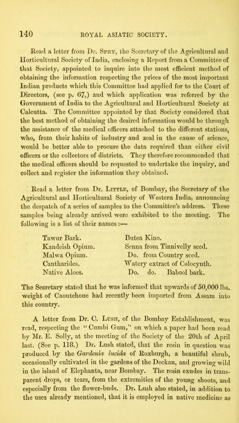 Read a letter from Dr. Spry, the Secretary of the Agricultural and Horticultural Society of India, enclosing a Report from a Committee of that Society, appointed to inquire into the most efficient method of obtaining the information respecting the prices of the most important Indian products which this Committee had applied for to the Court of Directors, (see p. 67,) and which application was referred by the Government of India to the Agricultural and Horticultural Society at Calcutta. The Committee appointed by that Society considered that the best method of obtaining the desired information would be through the assistance of the medical officers attached to the different stations, who, from their habits of industry and zeal in the cause of science, would be better able to procure the data required than either civil officers or the collectors of districts. They therefore recommended that the medical officers should be requested to undertake the inquiry, and collect and register the information they obtained. Read a letter from Dr. Little, of Bombay, the Secretary of the Agricultural and Horticultural Society of Western India, announcing the despatch of a series of samples to the Committee’s address. These samples being already arrived were exhibited to the meeting. The following is a list of their names :— Tawur Bark. Kandeish Opium. Malwa Opium. Cantharides. Native Aloes. Butea Kino. Senna from Tinnivelly seed. Do. from Country seed. Watery extract of Colocynth. Do. do. Babool bark. The Secretary stated that he was informed that upwards of 50,000 lbs. weight of Caoutchouc had recently been imported from Assam into this country. A letter from Dr. C. Lush, of the Bombay Establishment, was read, respecting the “ Cumbi Gum,’’ on which a paper had been read by Mr. E. Solly, at the meeting of the Society of the 20th of April last. (See p. 118.) Dr. Lush stated, that the resin in question was produced by the Gardenia lucida of Roxburgh, a beautiful shrub, occasionally cultivated in the gardens of the Deckan, and growing wild in the island of Elephanta, near Bombay. The resin exudes in trans- parent drops, or tears, from the extremities of the young shoots, and especially from the flower-buds. Dr. Lush also stated, in addition to the uses already mentioned, that it is employed in native medicine as
