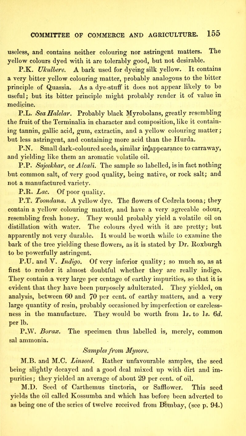 useless, and contains neither colouring nor astringent matters. The yellow colours dyed with it are tolerably good, but not desirable. P.K. Ukulbere. A bark used for dyeing silk yellow. It contains a very bitter yellow colouring matter, probably analogous to the bitter principle of Quassia. As a dye-stuff it does not appear likely to be useful; but its bitter principle might probably render it of value in medicine. P.L. Sea Haidar. Probably black Myrobolans, greatly resembling the fruit of the Terminalia in character and composition, like it contain- ing tannin, gallic acid, gum, extractin, and a yellow colouring matter; but less astringent, and containing more acid than the Hurda. P.N. Small dark-coloured seeds, similar in|appearance to carraway, and yielding like them an aromatic volatile oil. P.P. Sajeekhar, or Alcali. The sample so labelled, is in fact nothing but common salt, of very good quality, being native, or rock salt; and not a manufactured variety. P.R. Lac. Of poor quality. P.T. Toondana. A yellow dye. The flowers of Cedrela toona; they contain a yellow colouring matter, and have a very agreeable odour, resembling fresh honey. They would probably yield a volatile oil on distillation with water. The colours dyed with it are pretty; but apparently not very durable. It would be worth while to examine the bark of the tree yielding these flowers, as it is stated by Dr. Roxburgh to be powerfully astringent. P.U. and V. Indigo. Of very inferior quality; so much so, as at first to render it almost doubtful whether they are really indigo. They contain a very large per centage of earthy impurities, so that it is evident that they have been purposely adulterated. They yielded, on analysis, between 60 and 70 per cent, of earthy matters, and a very large quantity of resin, probably occasioned by imperfection or careless- ness in the manufacture. They would be worth from Is. to Is. 6d. per lb. P.W. Borax. The specimen thus labelled is, merely, common sal ammonia. Samples from Mysore. M.B. and M.C. Linseed. Rather unfavourable samples, the seed being slightly decayed and a good deal mixed up with dirt and im- purities ; they yielded an average of about 29 per cent, of oil. M.D. Seed of Carthemus tinctoria, or Safflower. This seed yields the oil called Kossumba and which has before been adverted to as being one of the series of twelve received from Bombay, (see p. 94.)