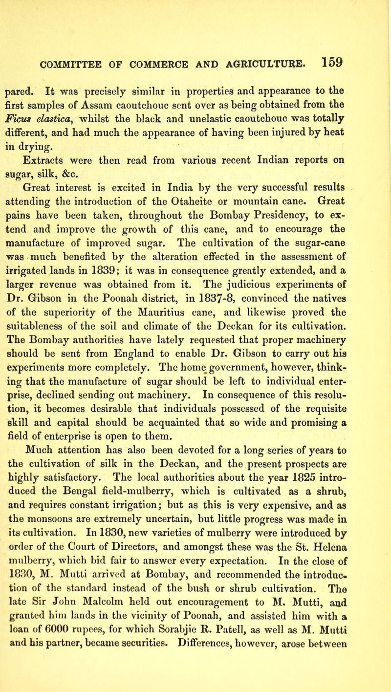 pared. It was precisely similar in properties and appearance to the first samples of Assam caoutchouc sent over as being obtained from the Ficus elastica, whilst the black and unelastic caoutchouc was totally different, and had much the appearance of having been injured by heat in drying. Extracts were then read from various recent Indian reports on sugar, silk, &c. Great interest is excited in India by the very successful results attending the introduction of the Otaheite or mountain cane. Great pains have been taken, throughout the Bombay Presidency, to ex- tend and improve the growth of this cane, and to encourage the manufacture of improved sugar. The cultivation of the sugar-cane was much benefited by the alteration effected in the assessment of irrigated lands in 1839; it was in consequence greatly extended, and a larger revenue was obtained from it. The judicious experiments of Dr. Gibson in the Poonah district, in 1837-8, convinced the natives of the superiority of the Mauritius cane, and likewise proved the suitableness of the soil and climate of the Deckan for its cultivation. The Bombay authorities have lately requested that proper machinery should be sent from England to enable Dr. Gibson to carry out hia experiments more completely. The home government, however, think- ing that the manufacture of sugar should be left to individual enter- prise, declined sending out machinery. In consequence of this resolu- tion, it becomes desirable that individuals possessed of the requisite skill and capital should be acquainted that so wide and promising a field of enterprise is open to them. Much attention has also been devoted for a long series of years to the cultivation of silk in the Deckan, and the present prospects are highly satisfactory. The local authorities about the year 1825 intro- duced the Bengal field-mulberry, which is cultivated as a shrub, and requires constant irrigation; but as this is very expensive, and as the monsoons are extremely uncertain, but little progress was made in its cultivation. In 1830, new varieties of mulberry were introduced by order of the Court of Directors, and amongst these was the St. Helena mulberry, which bid fair to answer every expectation. In the close of 1830, M. Mutti arrived at Bombay, and recommended the introduc* tion of the standard instead of the bush or shrub cultivation. The late Sir John Malcolm held out encouragement to M. Mutti, and granted him lands in the vicinity of Poonah, and assisted him with a loan of 6000 rupees, for which Sorabjie R. Patell, as well as M. Mutti and his partner, became securities. Differences, however, arose between